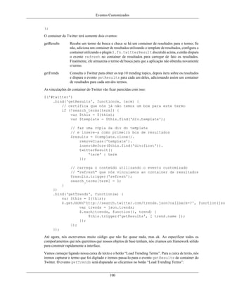 Eventos Customizados
100
};
O container do Twitter terá somente dois eventos:
getResults Recebe um termo de busca e checa se há um container de resultados para o termo; Se
não, adiciona um container de resultados utilizando o template de resultados, configura o
container utilizando o plugin $.fn.twitterResult discutido acima, e então dispara
o evento refresh no container de resultados para carregar de fato os resultados.
Finalmente, ele armazena o termo de busca para que a aplicação não obtenha novamente
o termo.
getTrends Consulta o Twitter para obter os top 10 trending topics, depois itera sobre os resultados
e dispara o evento getResults para cada um deles, adicionando assim um container
de resultados para cada um dos termos.
As vinculações do container do Twitter vão ficar parecidas com isso:
$('#twitter')
.bind('getResults', function(e, term) {
// certifica que nós já não temos um box para este termo
if (!search_terms[term]) {
var $this = $(this);
var $template = $this.find('div.template');
// faz uma cópia da div do template
// e insere-a como primeiro box de resultados
$results = $template.clone().
removeClass('template').
insertBefore($this.find('div:first')).
twitterResult({
'term' : term
});
// carrega o conteúdo utilizando o evento customizado
// "refresh" que nós vinculamos ao container de resultados
$results.trigger('refresh');
search_terms[term] = 1;
}
})
.bind('getTrends', function(e) {
var $this = $(this);
$.getJSON('http://search.twitter.com/trends.json?callback=?', function(json
var trends = json.trends;
$.each(trends, function(i, trend) {
$this.trigger('getResults', [ trend.name ]);
});
});
});
Até agora, nós escrevemos muito código que não faz quase nada, mas ok. Ao especificar todos os
comportamentos que nós queremos que nossos objetos de base tenham, nós criamos um framework sólido
para construir rapidamente a interface.
Vamos começar ligando nossa caixa de texto e o botão “Load Trending Terms”. Para a caixa de texto, nós
iremos capturar o termo que foi digitado e iremos passa-lo para o evento getResults do container do
Twitter. O evento getTrends será disparado ao clicarmos no botão “Load Trending Terms”:
 