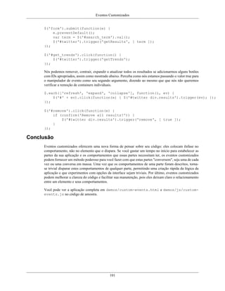 Eventos Customizados
101
$('form').submit(function(e) {
e.preventDefault();
var term = $('#search_term').val();
$('#twitter').trigger('getResults', [ term ]);
});
$('#get_trends').click(function() {
$('#twitter').trigger('getTrends');
});
Nós podemos remover, contrair, expandir e atualizar todos os resultados se adicionarmos alguns botões
com IDs apropriados, assim como mostrado abaixo. Perceba como nós estamos passando o valor true para
o manipulador de evento como seu segundo argumento, dizendo ao mesmo que que nós não queremos
verificar a remoção de containers individuais.
$.each(['refresh', 'expand', 'collapse'], function(i, ev) {
$('#' + ev).click(function(e) { $('#twitter div.results').trigger(ev); });
});
$('#remove').click(function(e) {
if (confirm('Remove all results?')) {
$('#twitter div.results').trigger('remove', [ true ]);
}
});
Conclusão
Eventos customizados oferecem uma nova forma de pensar sobre seu código: eles colocam ênfase no
comportamento, não no elemento que o dispara. Se você gastar um tempo no início para estabelecer as
partes da sua aplicação e os comportamentos que essas partes necessitam ter, os eventos customizados
podem fornecer um método poderoso para você fazer com que estas partes "conversem", seja uma de cada
vez ou uma conversa em massa. Uma vez que os comportamentos de uma parte foram descritos, torna-
se trivial disparar estes comportamentos de qualquer parte, permitindo uma criação rápida da lógica da
aplicação e que experimentos com opções da interface sejam triviais. Por último, eventos customizados
podem melhorar a clareza do código e facilitar sua manutenção, pois eles deixam claro o relacionamento
entre um elemento e seus comportamentos.
Você pode ver a aplicação completa em demos/custom-events.html e demos/js/custom-
events.js no código de amostra.
 