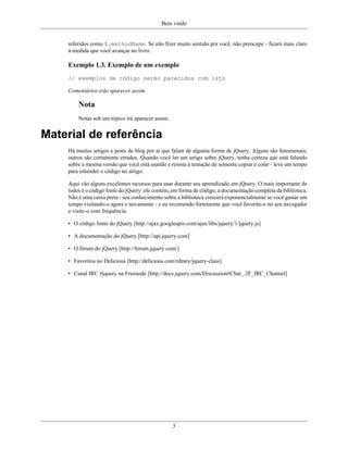 Bem vindo
3
referidos como $.methodName. Se não fizer muito sentido pra você, não preocupe - ficará mais claro
à medida que você avançar no livro.
Exemplo 1.3. Exemplo de um exemplo
// exemplos de código serão parecidos com isto
Comentários irão aparecer assim.
Nota
Notas sob um tópico irá aparecer assim.
Material de referência
Há muitos artigos e posts de blog por aí que falam de alguma forma de jQuery. Alguns são fenomenais;
outros são certamente errados. Quando você ler um artigo sobre jQuery, tenha certeza que está falando
sobre a mesma versão que você está usando e resista à tentação de somente copiar e colar - leve um tempo
para entender o código no artigo.
Aqui vão alguns excelentes recursos para usar durante seu aprendizado em jQuery. O mais importante de
todos é o código fonte do jQuery: ele contém, em forma de código, a documentação completa da biblioteca.
Não é uma caixa preta - seu conhecimento sobre a biblioteca crescerá exponencialmente se você gastar um
tempo visitando-o agora e novamente - e eu recomendo fortemente que você favorite-o no seu navegador
e visite-o com frequência.
• O código fonte do jQuery [http://ajax.googleapis.com/ajax/libs/jquery/1/jquery.js]
• A documentação do jQuery [http://api.jquery.com]
• O fórum do jQuery [http://forum.jquery.com/]
• Favoritos no Delicious [http://delicious.com/rdmey/jquery-class]
• Canal IRC #jquery na Freenode [http://docs.jquery.com/Discussion#Chat_.2F_IRC_Channel]
 