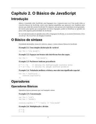 5
Capítulo 2. O Básico de JavaScript
Introdução
jQuery é construído sobre JavaScript, uma linguagem rica e expressiva por si só. Esta sessão cobre os
conceitos básicos de JavaScript, assim como algumas pegadinhas que aparecem com freqüência para
pessoas que ainda não usaram JavaScript. Por enquanto, para pessoas sem experiência em programação,
até mesmo para aquelas que já programam em outras linguagens, podem se beneficiar ao aprender um
pouco sobre algumas particularidades de JavaScript.
Se você está interessado em aprender mais sobre a linguagem JavaScript, eu recomento fortemente o livro
JavaScript: The Good Parts do Douglas Crockford.
O Básico de sintaxe
Entendendo declarações, nomes de variáveis, espaço, e outras sintaxes básicas do JavaScript.
Exemplo 2.1. Uma simples declaração de variável
var foo = 'ola mundo';
Exemplo 2.2. Espaços em branco não interferem fora das aspas.
var foo = 'olá mundo';
Exemplo 2.3. Parênteses indicam precedência
2 * 3 + 5; // retorna 11; multiplicação acontece antes
2 * (3 + 5); // retorna 16; adição acontece primeiro
Exemplo 2.4. Tabulação melhora a leitura, mas não tem significado especial
var foo = function() {
console.log('olá');
};
Operadores
Operadores Básicos
Operadores básicos permitem que você manipule valores.
Exemplo 2.5. Concatenação
var foo = 'olá';
var bar = 'mundo';
console.log(foo + ' ' + bar); // 'olá mundo'
Exemplo 2.6. Multiplicação e divisão
2 * 3;
2 / 3;
 