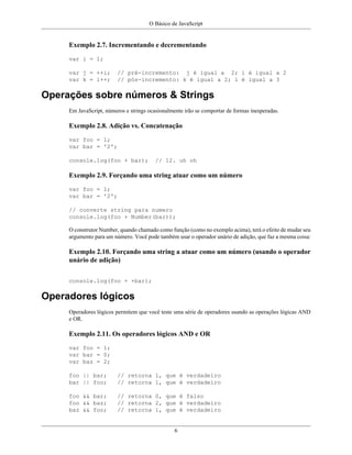O Básico de JavaScript
6
Exemplo 2.7. Incrementando e decrementando
var i = 1;
var j = ++i; // pré-incremento: j é igual a 2; i é igual a 2
var k = i++; // pós-incremento: k é igual a 2; i é igual a 3
Operações sobre números & Strings
Em JavaScript, números e strings ocasionalmente irão se comportar de formas inesperadas.
Exemplo 2.8. Adição vs. Concatenação
var foo = 1;
var bar = '2';
console.log(foo + bar); // 12. uh oh
Exemplo 2.9. Forçando uma string atuar como um número
var foo = 1;
var bar = '2';
// converte string para numero
console.log(foo + Number(bar));
O construtor Number, quando chamado como função (como no exemplo acima), terá o efeito de mudar seu
argumento para um número. Você pode também usar o operador unário de adição, que faz a mesma coisa:
Exemplo 2.10. Forçando uma string a atuar como um número (usando o operador
unário de adição)
console.log(foo + +bar);
Operadores lógicos
Operadores lógicos permitem que você teste uma série de operadores usando as operações lógicas AND
e OR.
Exemplo 2.11. Os operadores lógicos AND e OR
var foo = 1;
var bar = 0;
var baz = 2;
foo || bar; // retorna 1, que é verdadeiro
bar || foo; // retorna 1, que é verdadeiro
foo && bar; // retorna 0, que é falso
foo && baz; // retorna 2, que é verdadeiro
baz && foo; // retorna 1, que é verdadeiro
 