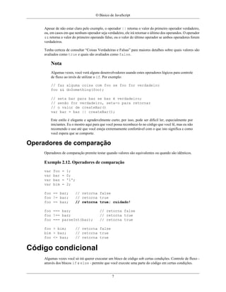 O Básico de JavaScript
7
Apesar de não estar claro pelo exemplo, o operador || retorna o valor do primeiro operador verdadeiro,
ou, em casos em que nenhum operador seja verdadeiro, ele irá retornar o último dos operandos. O operador
&& retorna o valor do primeiro operando falso, ou o valor do último operador se ambos operadores forem
verdadeiros.
Tenha certeza de consultar “Coisas Verdadeiras e Falsas” para maiores detalhes sobre quais valores são
avaliados como true e quais são avaliados como false.
Nota
Algumas vezes, você verá alguns desenvolvedores usando estes operadores lógicos para controle
de fluxo ao invés de utilizar o if. Por exemplo:
// faz alguma coisa com foo se foo for verdadeiro
foo && doSomething(foo);
// seta bar para baz se baz é verdadeiro;
// senão for verdadeiro, seta-o para retornar
// o valor de createBar()
var bar = baz || createBar();
Este estilo é elegante e agradevelmente curto; por isso, pode ser difícil ler, especialmente por
iniciantes. Eu o mostro aqui para que você possa reconhece-lo no código que você lê, mas eu não
recomendo o uso até que você esteja extremamente confortável com o que isto significa e como
você espera que se comporte.
Operadores de comparação
Operadores de comparação premite testar quando valores são equivalentes ou quando são idênticos.
Exemplo 2.12. Operadores de comparação
var foo = 1;
var bar = 0;
var baz = '1';
var bim = 2;
foo == bar; // retorna false
foo != bar; // retorna true
foo == baz; // retorna true; cuidado!
foo === baz; // retorna false
foo !== baz; // retorna true
foo === parseInt(baz); // retorna true
foo > bim; // retorna false
bim > baz; // retorna true
foo <= baz; // retorna true
Código condicional
Algumas vezes você só irá querer executar um bloco de código sob certas condições. Controle de fluxo -
através dos blocos if e else - permite que você execute uma parte do código em certas condições.
 