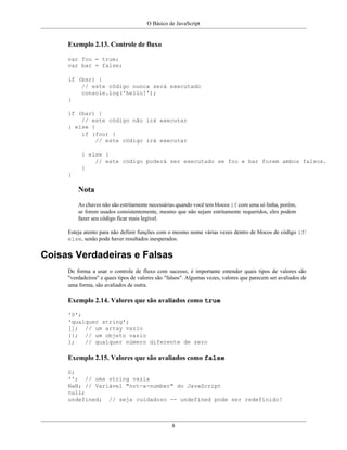 O Básico de JavaScript
8
Exemplo 2.13. Controle de fluxo
var foo = true;
var bar = false;
if (bar) {
// este código nunca será executado
console.log('hello!');
}
if (bar) {
// este código não irá executar
} else {
if (foo) {
// este código irá executar
} else {
// este código poderá ser executado se foo e bar forem ambos falsos.
}
}
Nota
As chaves não são estritamente necessárias quando você tem blocos if com uma só linha, porém,
se forem usados consistentemente, mesmo que não sejam estritamente requeridos, eles podem
fazer seu código ficar mais legível.
Esteja atento para não definir funções com o mesmo nome várias vezes dentro de blocos de código if/
else, senão pode haver resultados inesperados.
Coisas Verdadeiras e Falsas
De forma a usar o controle de fluxo com sucesso, é importante entender quais tipos de valores são
"verdadeiros" e quais tipos de valores são "falsos". Algumas vezes, valores que parecem ser avaliados de
uma forma, são avaliados de outra.
Exemplo 2.14. Valores que são avaliados como true
'0';
'qualquer string';
[]; // um array vazio
{}; // um objeto vazio
1; // qualquer número diferente de zero
Exemplo 2.15. Valores que são avaliados como false
0;
''; // uma string vazia
NaN; // Variável "not-a-number" do JavaScript
null;
undefined; // seja cuidadoso -- undefined pode ser redefinido!
 
