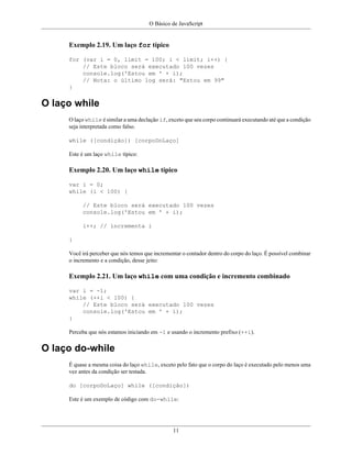 O Básico de JavaScript
11
Exemplo 2.19. Um laço for típico
for (var i = 0, limit = 100; i < limit; i++) {
// Este bloco será executado 100 vezes
console.log('Estou em ' + i);
// Nota: o último log será: "Estou em 99"
}
O laço while
O laço while é similar a uma declação if, exceto que seu corpo continuará executando até que a condição
seja interpretada como falso.
while ([condição]) [corpoDoLaço]
Este é um laço while típico:
Exemplo 2.20. Um laço while típico
var i = 0;
while (i < 100) {
// Este bloco será executado 100 vezes
console.log('Estou em ' + i);
i++; // incrementa i
}
Você irá perceber que nós temos que incrementar o contador dentro do corpo do laço. É possível combinar
o incremento e a condição, desse jeito:
Exemplo 2.21. Um laço while com uma condição e incremento combinado
var i = -1;
while (++i < 100) {
// Este bloco será executado 100 vezes
console.log('Estou em ' + i);
}
Perceba que nós estamos iniciando em -1 e usando o incremento prefixo (++i).
O laço do-while
É quase a mesma coisa do laço while, exceto pelo fato que o corpo do laço é executado pelo menos uma
vez antes da condição ser testada.
do [corpoDoLaço] while ([condição])
Este é um exemplo de código com do-while:
 
