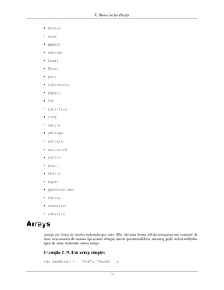 O Básico de JavaScript
14
• double
• enum
• export
• extends
• final
• float
• goto
• implements
• import
• int
• interface
• long
• native
• package
• private
• protected
• public
• short
• static
• super
• synchronized
• throws
• transient
• volatile
Arrays
Arrays são listas de valores indexadas por zero. Eles são uma forma útil de armazenar um conjunto de
itens relacionados do mesmo tipo (como strings), apesar que na realidade, um array pode incluir múltiplos
tipos de itens, incluindo outros arrays.
Exemplo 2.25. Um array simples
var meuArray = [ 'Olá', 'Mundo' ];
 