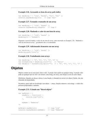 O Básico de JavaScript
15
Exemplo 2.26. Acessando os itens do array pelo índice
var meuArray = [ 'ola', 'mundo', 'foo', 'bar' ];
console.log(meuArray[3]); // loga 'bar'
Exemplo 2.27. Testando o tamanho de um array
var meuArray = [ 'olá', 'mundo' ];
console.log(meuArray.length); // loga 2
Exemplo 2.28. Mudando o valor de um item do array
var meuArray = [ 'olá', 'mundo' ];
meuArray[1] = 'mudado';
Enquanto é possível mudar o valor de um item do array como mostrado no Exemplo 2.28, “Mudando o
valor de um item do array”, geralmente não é recomendado.
Exemplo 2.29. Adicionando elementos em um array
var meuArray = [ 'olá', 'mundo' ];
meuArray.push('novo');
Exemplo 2.30. Trabalhando com arrays
var meuArray = [ 'h', 'e', 'l', 'l', 'o' ];
var minhaString = meuArray.join(''); // 'hello'
var meuSplit = minhaString.split(''); // [ 'h', 'e', 'l', 'l', 'o' ]
Objetos
Objetos contém um ou mais pares chave-valor. A porção chave pode ser qualquer string. A porção valor
pode ser qualquer tipo de valor: um número, uma string, um array, uma função ou até um outro objeto.
[Definition: Quando um desses valores é uma função, é chamado de método do objeto.] Senão, elas são
chamadas de propriedades.
Na prática, quase tudo em JavaScript é um objeto — arrays, funções números e até strings - e todos eles
possuem propriedades e métodos.
Exemplo 2.31. Criando um "literal objeto"
var myObject = {
sayHello : function() {
console.log('olá');
},
myName : 'Rebecca'
};
myObject.sayHello(); // loga 'olá'
console.log(myObject.myName); // loga 'Rebecca'
 