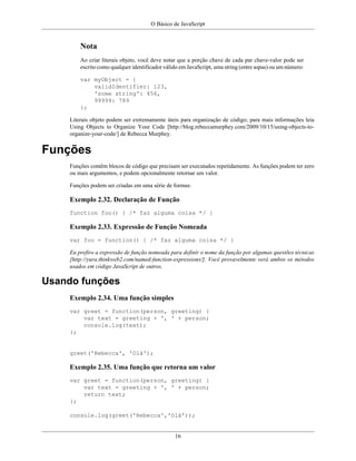 O Básico de JavaScript
16
Nota
Ao criar literais objeto, você deve notar que a porção chave de cada par chave-valor pode ser
escrito como qualquer identificador válido em JavaScript, uma string (entre aspas) ou um número:
var myObject = {
validIdentifier: 123,
'some string': 456,
99999: 789
};
Literais objeto podem ser extremamente úteis para organização de código; para mais informações leia
Using Objects to Organize Your Code [http://blog.rebeccamurphey.com/2009/10/15/using-objects-to-
organize-your-code/] de Rebecca Murphey.
Funções
Funções contêm blocos de código que precisam ser executados repetidamente. As funções podem ter zero
ou mais argumentos, e podem opcionalmente retornar um valor.
Funções podem ser criadas em uma série de formas:
Exemplo 2.32. Declaração de Função
function foo() { /* faz alguma coisa */ }
Exemplo 2.33. Expressão de Função Nomeada
var foo = function() { /* faz alguma coisa */ }
Eu prefiro a expressão de função nomeada para definir o nome da função por algumas questões técnicas
[http://yura.thinkweb2.com/named-function-expressions/]. Você provavelmente verá ambos os métodos
usados em código JavaScript de outros.
Usando funções
Exemplo 2.34. Uma função simples
var greet = function(person, greeting) {
var text = greeting + ', ' + person;
console.log(text);
};
greet('Rebecca', 'Olá');
Exemplo 2.35. Uma função que retorna um valor
var greet = function(person, greeting) {
var text = greeting + ', ' + person;
return text;
};
console.log(greet('Rebecca','Olá'));
 