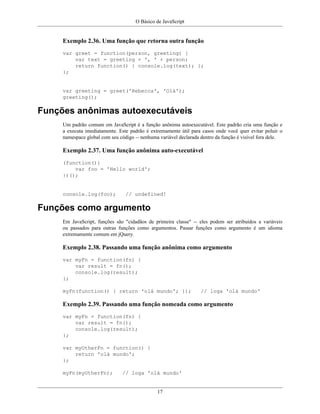 O Básico de JavaScript
17
Exemplo 2.36. Uma função que retorna outra função
var greet = function(person, greeting) {
var text = greeting + ', ' + person;
return function() { console.log(text); };
};
var greeting = greet('Rebecca', 'Olá');
greeting();
Funções anônimas autoexecutáveis
Um padrão comum em JavaScript é a função anônima autoexecutável. Este padrão cria uma função e
a executa imediatamente. Este padrão é extremamente útil para casos onde você quer evitar poluir o
namespace global com seu código -- nenhuma variável declarada dentro da função é visível fora dele.
Exemplo 2.37. Uma função anônima auto-executável
(function(){
var foo = 'Hello world';
})();
console.log(foo); // undefined!
Funções como argumento
Em JavaScript, funções são "cidadãos de primeira classe" -- eles podem ser atribuídos a variáveis
ou passados para outras funções como argumentos. Passar funções como argumento é um idioma
extremamente comum em jQuery.
Exemplo 2.38. Passando uma função anônima como argumento
var myFn = function(fn) {
var result = fn();
console.log(result);
};
myFn(function() { return 'olá mundo'; }); // loga 'olá mundo'
Exemplo 2.39. Passando uma função nomeada como argumento
var myFn = function(fn) {
var result = fn();
console.log(result);
};
var myOtherFn = function() {
return 'olá mundo';
};
myFn(myOtherFn); // loga 'olá mundo'
 
