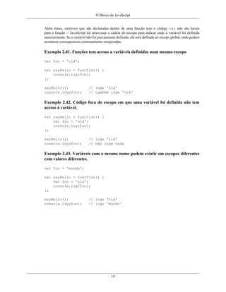O Básico de JavaScript
19
Além disso, variáveis que são declaradas dentro de uma função sem o código var não são locais
para a função -- JavaScript irá atravessar a cadeia do escopo para indicar onde a variável foi definida
anteriormente. Se a variável não foi previamente definida, ela será definida no escopo global, onde podem
acontecer consequencias extremamente inesperadas;
Exemplo 2.41. Funções tem acesso a variáveis definidas num mesmo escopo
var foo = 'olá';
var sayHello = function() {
console.log(foo);
};
sayHello(); // loga 'olá'
console.log(foo); // também loga 'olá'
Exemplo 2.42. Código fora do escopo em que uma variável foi definida não tem
acesso à variável.
var sayHello = function() {
var foo = 'olá';
console.log(foo);
};
sayHello(); // loga 'olá'
console.log(foo); // não loga nada
Exemplo 2.43. Variáveis com o mesmo nome podem existir em escopos diferentes
com valores diferentes.
var foo = 'mundo';
var sayHello = function() {
var foo = 'olá';
console.log(foo);
};
sayHello(); // loga 'olá'
console.log(foo); // loga 'mundo'
 
