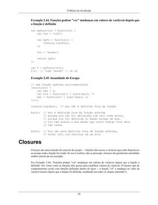 O Básico de JavaScript
20
Exemplo 2.44. Funções podem "ver" mudanças em valores de variáveis depois que
a função é definida
var myFunction = function() {
var foo = 'olá';
var myFn = function() {
console.log(foo);
};
foo = 'mundo';
return myFn;
};
var f = myFunction();
f(); // loga 'mundo' -- uh oh
Exemplo 2.45. Insanidade do Escopo
// uma função anônima auto-executável
(function() {
var baz = 1;
var bim = function() { alert(baz); };
bar = function() { alert(baz); };
})();
console.log(baz); // baz não é definido fora da função
bar(); // bar é definida fora da função anônima
// porque ela não foi declarada com var; além disso,
// porque ela foi definida no mesmo escopo de baz,
// ela tem acesso a baz mesmo que outro código fora dela
// não tenha
bim(); // bim não está definido fora da função anônima,
// então isto irá resultar em um erro
Closures
Closures são uma extensão do conceito de escopo — funções têm acesso a variáveis que estão disponíveis
no escopo onde a função foi criada. Se isso é confuso, não se preocupe: closures são geralmente entendidas
melhor através de um exemplo.
Em Exemplo 2.44, “Funções podem "ver" mudanças em valores de variáveis depois que a função é
definida” nós vimos como as funções têm acesso para modificar valores de variáveis. O mesmo tipo de
comportamento existe com funções definidas dentro de laços -- a função "vê" a mudança no valor da
variável mesmo depois que a função foi definida, resultando em todos os cliques alertando 4.
 
