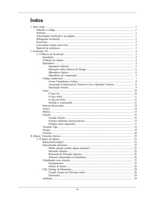 iii
Índice
1. Bem vindo ..................................................................................................................... 1
Obtendo o código ....................................................................................................... 1
Software ................................................................................................................... 1
Adicionando JavaScript à sua página ............................................................................. 1
Debugando JavaScript ................................................................................................. 2
Exercícios ................................................................................................................. 2
Convenções usadas neste livro. ..................................................................................... 2
Material de referência ................................................................................................. 3
I. JavaScript 101 ................................................................................................................ 4
2. O Básico de JavaScript ............................................................................................ 5
Introdução ......................................................................................................... 5
O Básico de sintaxe ............................................................................................ 5
Operadores ........................................................................................................ 5
Operadores Básicos ..................................................................................... 5
Operações sobre números & Strings ............................................................... 6
Operadores lógicos ..................................................................................... 6
Operadores de comparação ........................................................................... 7
Código condicional ............................................................................................. 7
Coisas Verdadeiras e Falsas ......................................................................... 8
Associação Condicional de Variáveis Com o Operador Ternário .......................... 9
Declaração Switch ...................................................................................... 9
Laços .............................................................................................................. 10
O laço for ................................................................................................ 10
O laço while ............................................................................................ 11
O laço do-while ........................................................................................ 11
Parando e continuando ............................................................................... 12
Palavras Reservadas .......................................................................................... 12
Arrays ............................................................................................................. 14
Objetos ........................................................................................................... 15
Funções ........................................................................................................... 16
Usando funções ........................................................................................ 16
Funções anônimas autoexecutáveis ............................................................... 17
Funções como argumento ........................................................................... 17
Testando Tipo .................................................................................................. 18
Escopo ............................................................................................................ 18
Closures .......................................................................................................... 20
II. jQuery: Conceitos básicos .............................................................................................. 22
3. O básico de jQuery ............................................................................................... 23
$(document).ready() .......................................................................................... 23
Selecionando elementos ..................................................................................... 23
Minha seleção contém algum elemento? ........................................................ 25
Salvando seleções ..................................................................................... 25
Refinando & Filtrando Seleções .................................................................. 26
Seletores relacionados à formulários ............................................................. 26
Trabalhando com seleções .................................................................................. 27
Encadeamento .......................................................................................... 27
Getters & Setters ...................................................................................... 28
CSS, Styling, & Dimensões ................................................................................ 28
Usando classes do CSS para estilos .............................................................. 28
Dimensões ............................................................................................... 29
Atributos ......................................................................................................... 29
 