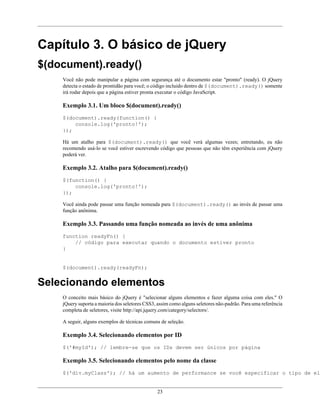 23
Capítulo 3. O básico de jQuery
$(document).ready()
Você não pode manipular a página com segurança até o documento estar "pronto" (ready). O jQuery
detecta o estado de prontidão para você; o código incluido dentro de $(document).ready() somente
irá rodar depois que a página estiver pronta executar o código JavaScript.
Exemplo 3.1. Um bloco $(document).ready()
$(document).ready(function() {
console.log('pronto!');
});
Há um atalho para $(document).ready() que você verá algumas vezes; entretando, eu não
recomendo usá-lo se você estiver escrevendo código que pessoas que não têm experiência com jQuery
poderá ver.
Exemplo 3.2. Atalho para $(document).ready()
$(function() {
console.log('pronto!');
});
Você ainda pode passar uma função nomeada para $(document).ready() ao invés de passar uma
função anônima.
Exemplo 3.3. Passando uma função nomeada ao invés de uma anônima
function readyFn() {
// código para executar quando o documento estiver pronto
}
$(document).ready(readyFn);
Selecionando elementos
O conceito mais básico do jQuery é "selecionar alguns elementos e fazer alguma coisa com eles." O
jQuery suporta a maioria dos seletores CSS3, assim como alguns seletores não-padrão. Para uma referência
completa de seletores, visite http://api.jquery.com/category/selectors/.
A seguir, alguns exemplos de técnicas comuns de seleção.
Exemplo 3.4. Selecionando elementos por ID
$('#myId'); // lembre-se que os IDs devem ser únicos por página
Exemplo 3.5. Selecionando elementos pelo nome da classe
$('div.myClass'); // há um aumento de performance se você especificar o tipo de ele
 