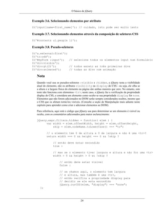 O básico de jQuery
24
Exemplo 3.6. Selecionando elementos por atributo
$('input[name=first_name]'); // cuidado, isto pode ser muito lento
Exemplo 3.7. Selecionando elementos através da composição de seletores CSS
$('#contents ul.people li');
Exemplo 3.8. Pseudo-seletores
$('a.external:first');
$('tr:odd');
$('#myForm :input'); // selecione todos os elementos input num formulário
$('div:visible');
$('div:gt(2)'); // todos exceto as três primeiras divs
$('div:animated'); // todas as divs com animação
Nota
Quando você usa os pseudos-seletores :visible e :hidden, o jQuery testa a visibilidade
atual do elemento, não os atributos visibility ou display do CSS - ou seja, ele olha se
a altura e a largura física do elemento na página são ambas maiores que zero. No entanto, este
teste não funciona com elementos <tr>; neste caso, o jQuery faz a verificação da propriedade
display do CSS, e considera um elemento como oculto se sua propriedade display for none.
Elementos que não forem adicionados no DOM serão sempre considerados ocultos, mesmo que
o CSS que os afetam torná-los visíveis. (Consulte a seção de Manipulação mais adiante neste
capítulo para aprender como criar e adicionar elementos ao DOM).
Para referência, aqui está o código que jQuery usa para determinar se um elemento é visível ou
oculto, com os comentários adicionados para maior esclarecimento:
jQuery.expr.filters.hidden = function( elem ) {
var width = elem.offsetWidth, height = elem.offsetHeight,
skip = elem.nodeName.toLowerCase() === "tr";
// o elemento tem 0 de altura e 0 de largura e não é uma <tr>?
return width === 0 && height === 0 && !skip ?
// então deve estar escondido
true :
// mas se o elemento tiver largura e altura e não for uma <tr>
width > 0 && height > 0 && !skip ?
// então deve estar visível
false :
// se chamos aqui, o elemento tem largura
// e altura, mas também é uma <tr>,
// então verifica a propriedade display para
// decidir se ele esta escondido
jQuery.curCSS(elem, "display") === "none";
};
 