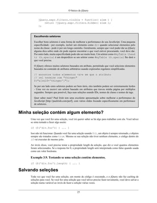 O básico de jQuery
25
jQuery.expr.filters.visible = function( elem ) {
return !jQuery.expr.filters.hidden( elem );
};
Escolhendo seletores
Escolher bons seletores é uma forma de melhorar a performance do seu JavaScript. Uma pequena
especificidade - por exemplo, incluir um elemento como div quando selecionar elementos pelo
nome da classe - pode ir por um longo caminho. Geralmente, sempre que você puder dar ao jQuery
alguma dica sobre onde ele pode esperar encontrar o que você estiver procurando, você deve dar.
Por outro lado, muita especificidade pode não ser muito bom. Um seletor como #myTable thead
tr th.special é um desperdício se um seletor como #myTable th.special lhe dará o
que você precisa.
O jQuery oferece muitos seletores baseados em atributo, permitindo que você selecione elementos
baseados no conteúdo de atributos arbitrários usando expressões regulares simplificadas.
// encontre todos elementos <a>s em que o atributo
// rel termine com "thinger"
$("a[rel$='thinger']");
Se por um lado estes seletores podem ser bem úteis, eles também podem ser extremamente lerdos
- Uma vez eu escrevi um seletor baseado em atributos que travou minha página por múltiplos
segundos. Sempre que possível, faça suas seleções usando IDs, nomes de classe e nomes de tags.
Quer saber mais? Paul Irish tem uma excelente apresentação sobre melhorar a performance do
JavaScript [http://paulirish.com/perf], com vários slides focando especificamente em performace
de seletores.
Minha seleção contém algum elemento?
Uma vez que você fez uma seleção, você irá querer saber se há algo para trabalhar com ela. Você talvez
se sinta tentado a fazer algo assim:
if ($('div.foo')) { ... }
Isso não irá funcionar. Quando você faz uma seleção usando $(), um objeto é sempre retornado, e objetos
sempre são tratados como true. Mesmo se sua seleção não tiver nenhum elemento, o código dentro do
if vai executar do mesmo jeito.
Ao invés disso, você precisa testar a propriedade length da seleção, que diz a você quantos elementos
foram selecionados. Se a resposta for 0, a propriedade length será interpretada como falso quando usada
como um valor booleano.
Exemplo 3.9. Testando se uma seleção contém elementos.
if ($('div.foo').length) { ... }
Salvando seleções
Toda vez que você faz uma seleção, um monte de código é executado, e o jQuery não faz caching de
seleções para você. Se você fez uma seleção que você talvez precise fazer novamente, você deve salvar a
seleção numa variável ao invés de fazer a seleção várias vezes.
 