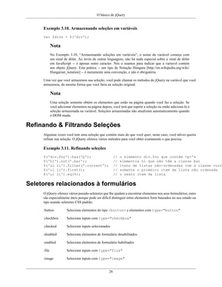 O básico de jQuery
26
Exemplo 3.10. Armazenando seleções em variáveis
var $divs = $('div');
Nota
No Exemplo 3.10, “Armazenando seleções em variáveis”, o nome da variável começa com
um sinal de dólar. Ao invés de outras linguagens, não há nada especial sobre o sinal de dólar
em JavaScript -- é apenas outro caracter. Nós o usamos para indicar que a varíavel contém
um objeto jQuery. Esta prática -- um tipo de Notação Húngara [http://en.wikipedia.org/wiki/
Hungarian_notation] -- é meramente uma convenção, e não é obrigatória.
Uma vez que você armazenou sua seleção, você pode chamar os métodos do jQuery na variável que você
armazenou, da mesma forma que você faria na seleção original.
Nota
Uma seleção somente obtém os elementos que estão na página quando você faz a seleção. Se
você adicionar elementos na página depois, você terá que repetir a seleção ou então adicioná-la à
seleção armazenada na variável. Seleções armazenadas não atualizam automaticamente quando
o DOM muda.
Refinando & Filtrando Seleções
Algumas vezes você tem uma seleção que contém mais do que você quer; neste caso, você talvez queira
refinar sua seleção. O jQuery oferece vários métodos para você obter exatamente o que precisa.
Exemplo 3.11. Refinando seleções
$('div.foo').has('p'); // o elemento div.foo que contém <p>'s
$('h1').not('.bar'); // elementos h1 que não têm a classe bar
$('ul li').filter('.current'); // itens de listas não-ordenadas com a classe curre
$('ul li').first(); // somente o primeiro item da lista não ordenada
$('ul li').eq(5); // o sexto item da lista
Seletores relacionados à formulários
O jQuery oferece vários pseudo-seletores que lhe ajudam a encontrar elementos nos seus formulários; estes
são especialmente úteis porque pode ser difícil distinguir entre elementos form baseados no seu estado ou
tipo usando seletores CSS padrão.
:button Seleciona elementos do tipo <button> e elementos com type="button"
:checkbox Seleciona inputs com type="checkbox"
:checked Seleciona inputs selecionados
:disabled Seleciona elementos de formulário desabilitados
:enabled Seleciona elementos de formulário habilitados
:file Seleciona inputs com type="file"
:image Seleciona inputs com type="image"
 