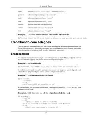 O básico de jQuery
27
:input Seleciona <input>, <textarea>, e elementos <select>
:password Selecionam inputs com type="password"
:radio Selecionam inputs com type="radio"
:reset Selecionam inputs com type="reset"
:selected Seleciona inputs que estão selecionados
:submit Seleciona inputs com type="submit"
:text Seleciona inputs com type="text"
Exemplo 3.12. Usando pseudo-seletores relacionados à formulários
$("#myForm :input'); // obtém todos os elementos que aceitam entrada de dados
Trabalhando com seleções
Uma vez que você tem uma seleção, você pode chamar métodos nela. Métodos geralmente vêm em duas
formas diferentes: getters e setters. Getters retornam uma propriedade do primeiro elemento selecionado;
setters ajustam (setam) uma propriedade em todos os elementos selecionados
Encadeamento
Se você chamar um método numa seleção e este método retornar um objeto jQuery, você pode continuar
a chamar métodos do jQuery sem precisar pausar com um ponto-e-vírgula.
Exemplo 3.13. Encadeamento
$('#content').find('h3').eq(2).html('o novo texto do terceiro h3!');
Se você estiver escrevendo uma cadeia que inclui vários passos, você (e a pessoa que virá depois de você)
talvez ache seu código mais legível se você quebrar o código em várias linhas.
Exemplo 3.14. Formatando código encadeado
$('#content')
.find('h3')
.eq(2)
.html('novo texto do terceiro h3!');
Se você mudar sua seleção no meio de uma cadeia, o jQuery provê o método $.fn.end para você voltar
para sua seleção original.
Exemplo 3.15. Restaurando sua seleção original usando $.fn.end
$('#content')
.find('h3')
.eq(2)
.html('new text for the third h3!')
.end() // restaura a seleção para todos h3 em #context
.eq(0)
.html('novo texto para o primeiro h3!');
 