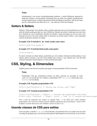 O básico de jQuery
28
Nota
Encadeamento é um recurso extraordinariamente poderoso, e muitas bibliotecas adotaram-no
desde que o jQuery o tornou popular. Entretando, deve ser usado com cuidado. Encadeamentos
extensos podem deixar o código extremamente difícil de debugar ou modificar. Não há uma regra
que diz o quão grande uma cadeia deve ser -- mas saiba que é fácil fazer bagunça
Getters & Setters
O jQuery “sobrecarrega” seus métodos, então o método usado para setar um valor geralmente tem o mesmo
nome do método usado para obter um valor. [Definition: Quando um método é usado para setar um valor,
ele é chamado de setter]. [Definition: Quando um método é usado para pegar (ou ler) um valor, ele é
chamado de getter]. Os setters afetam todos os elementos na seleção; getters obtêm o valor requisitado
somente do primeiro elemento na seleção.
Exemplo 3.16. O método $.fn.html usado como setter
$('h1').html('olá mundo');
Exemplo 3.17. O método html usado como getter
$('h1').html();
Os setters retornam um objeto jQuery, permitindo que você continue chamando métodos jQuery na sua
seleção; getters retornam o que eles foram pedidos para retornar, o que significa que você não pode
continuar chamando métodos jQuery no valor retornado pelo getter.
CSS, Styling, & Dimensões
O jQuery possui uma forma bem prática para pegar e setar propriedades CSS dos elementos.
Nota
Propriedades CSS que normalmente incluem um hífen, precisam ser acessadas no estilo
camel case em JavaScript. Por exemplo, a propriedade CSS font-size é expressada como
fontSize em JavaScript.
Exemplo 3.18. Pegando propriedades CSS
$('h1').css('fontSize'); // retorna uma string, como "19px"
Exemplo 3.19. Setando propriedades CSS
$('h1').css('fontSize', '100px'); // setando uma propriedade individual
$('h1').css({ 'fontSize' : '100px', 'color' : 'red' }); // setando múltiplas propri
Note o estilo do argumento que usamos na segunda linha -- é um objeto que contém múltiplas
propriedades. Este é um jeito comum de passar múltiplos argumentos para uma função, e muitos setters
do jQuery aceitam objetos para setar múltiplos valores de uma só vez.
Usando classes do CSS para estilos
Como um getter, o método $.fn.css é útil; Entretanto, ele geralmente deve ser evitado como um setter
em código de produção, pois você não quer informação de apresentação no seu JavaScript. Ao invés disso,
 