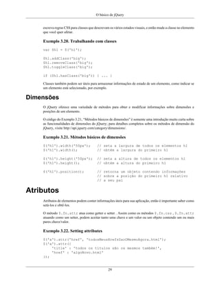 O básico de jQuery
29
escreva regras CSS para classes que descrevam os vários estados visuais, e então mude a classe no elemento
que você quer afetar.
Exemplo 3.20. Trabalhando com classes
var $h1 = $('h1');
$h1.addClass('big');
$h1.removeClass('big');
$h1.toggleClass('big');
if ($h1.hasClass('big')) { ... }
Classes também podem ser úteis para armazenar informações de estado de um elemento, como indicar se
um elemento está selecionado, por exemplo.
Dimensões
O jQuery oferece uma variedade de métodos para obter e modificar informações sobre dimensões e
posições de um elemento.
O código do Exemplo 3.21, “Métodos básicos de dimensões” é somente uma introdução muito curta sobre
as funcionalidades de dimensões do jQuery; para detalhes completos sobre os métodos de dimensão do
jQuery, visite http://api.jquery.com/category/dimensions/.
Exemplo 3.21. Métodos básicos de dimensões
$('h1').width('50px'); // seta a largura de todos os elementos h1
$('h1').width(); // obtém a largura do primeiro h1
$('h1').height('50px'); // seta a altura de todos os elementos h1
$('h1').height(); // obtém a altura do primeiro h1
$('h1').position(); // retorna um objeto contendo informações
// sobre a posição do primeiro h1 relativo
// a seu pai
Atributos
Atributos de elementos podem conter informações úteis para sua aplicação, então é importante saber como
setá-los e obtê-los.
O método $.fn.attr atua como getter e setter . Assim como os métodos $.fn.css , $.fn.attr
atuando como um setter, podem aceitar tanto uma chave e um valor ou um objeto contendo um ou mais
pares chave/valor.
Exemplo 3.22. Setting attributes
$('a').attr('href', 'todosMeusHrefsSaoOMesmoAgora.html');
$('a').attr({
'title' : 'todos os títulos são os mesmos também!',
'href' : 'algoNovo.html'
});
 
