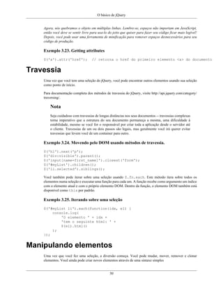 O básico de jQuery
30
Agora, nós quebramos o objeto em múltiplas linhas. Lembre-se, espaços não importam em JavaScript,
então você deve se sentir livre para usa-lo do jeito que quiser para fazer seu código ficar mais legível!
Depois, você pode usar uma ferramenta de minificação para remover espaços desnecessários para seu
código de produção.
Exemplo 3.23. Getting attributes
$('a').attr('href'); // retorna o href do primeiro elemento <a> do documento
Travessia
Uma vez que você tem uma seleção do jQuery, você pode encontrar outros elementos usando sua seleção
como ponto de início.
Para documentação completa dos métodos de travessia do jQuery, visite http://api.jquery.com/category/
traversing/.
Nota
Seja cuidadoso com travessias de longas distâncias nos seus documentos -- travessias complexas
torna imperativo que a estrutura do seu documento permaneça a mesma, uma dificuldade à
estabilidade, mesmo se você for o responsável por criar toda a aplicação desde o servidor até
o cliente. Travessias de um ou dois passos são legais, mas geralmente você irá querer evitar
travessias que levem você de um container para outro.
Exemplo 3.24. Movendo pelo DOM usando métodos de travessia.
$('h1').next('p');
$('div:visible').parent();
$('input[name=first_name]').closest('form');
$('#myList').children();
$('li.selected').siblings();
Você também pode iterar sobre uma seleção usando $.fn.each. Este método itera sobre todos os
elementos numa seleção e executar uma função para cada um. A função recebe como argumento um índice
com o elemento atual e com o próprio elemento DOM. Dentro da função, o elemento DOM também está
disponível como this por padrão.
Exemplo 3.25. Iterando sobre uma seleção
$('#myList li').each(function(idx, el) {
console.log(
'O elemento ' + idx +
'tem o seguinte html: ' +
$(el).html()
);
});
Manipulando elementos
Uma vez que você fez uma seleção, a diversão começa. Você pode mudar, mover, remover e clonar
elementos. Você ainda pode criar novos elementos através de uma sintaxe simples
 