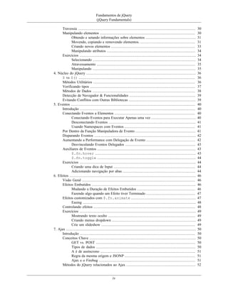 Fundamentos de jQuery
(jQuery Fundamentals)
iv
Travessia ......................................................................................................... 30
Manipulando elementos ..................................................................................... 30
Obtendo e setando informações sobre elementos ............................................. 31
Movendo, copiando e removendo elementos. ................................................. 31
Criando novos elementos ........................................................................... 33
Manipulando atributos ............................................................................... 34
Exercícios ........................................................................................................ 34
Selecionando ............................................................................................ 34
Atravessamento ........................................................................................ 35
Manipulando ............................................................................................ 35
4. Núcleo do jQuery .................................................................................................. 36
$ vs $() ........................................................................................................ 36
Métodos Utilitários ........................................................................................... 36
Verificando tipos .............................................................................................. 37
Métodos de Dados ............................................................................................ 38
Detecção de Navegador & Funcionalidades ........................................................... 39
Evitando Conflitos com Outras Bibliotecas ............................................................ 39
5. Eventos ............................................................................................................... 40
Introdução ....................................................................................................... 40
Conectando Eventos a Elementos ........................................................................ 40
Conectando Eventos para Executar Apenas uma vez ........................................ 40
Desconectando Eventos .............................................................................. 41
Usando Namespaces com Eventos ............................................................... 41
Por Dentro da Função Manipuladora de Evento ...................................................... 41
Disparando Eventos ........................................................................................... 42
Aumentando a Performance com Delegação de Evento ............................................ 42
Desvinculando Eventos Delegados ............................................................... 43
Auxiliares de Eventos ........................................................................................ 43
$.fn.hover .......................................................................................... 43
$.fn.toggle ........................................................................................ 44
Exercícios ........................................................................................................ 44
Criando uma dica de Input ......................................................................... 44
Adicionando navegação por abas ................................................................. 44
6. Efeitos ................................................................................................................. 46
Visão Geral ..................................................................................................... 46
Efeitos Embutidos ............................................................................................. 46
Mudando a Duração de Efeitos Embutidos .................................................... 46
Fazendo algo quando um Efeito tiver Terminado ............................................ 47
Efeitos customizados com $.fn.animate .......................................................... 47
Easing ..................................................................................................... 48
Controlando efeitos ........................................................................................... 48
Exercícios ........................................................................................................ 49
Mostrando texto oculto .............................................................................. 49
Criando menus dropdown ........................................................................... 49
Crie um slideshow .................................................................................... 49
7. Ajax .................................................................................................................... 50
Introdução ....................................................................................................... 50
Conceitos Chave ............................................................................................... 50
GET vs. POST ......................................................................................... 50
Tipos de dados ......................................................................................... 50
A é de assíncrono ..................................................................................... 51
Regra da mesma origem e JSONP ............................................................... 51
Ajax e o Firebug ...................................................................................... 51
Métodos do jQuery relacionados ao Ajax .............................................................. 52
 