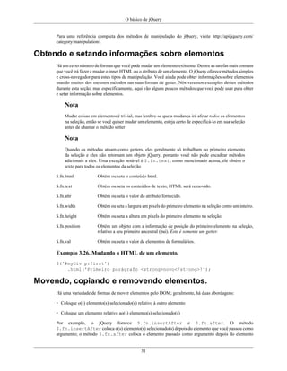 O básico de jQuery
31
Para uma referência completa dos métodos de manipulação do jQuery, visite http://api.jquery.com/
category/manipulation/.
Obtendo e setando informações sobre elementos
Há um certo número de formas que você pode mudar um elemento existente. Dentre as tarefas mais comuns
que você irá fazer é mudar o inner HTML ou o atributo de um elemento. O jQuery oferece métodos simples
e cross-navegador para estes tipos de manipulação. Você ainda pode obter informações sobre elementos
usando muitos dos mesmos métodos nas suas formas de getter. Nós veremos exemplos destes métodos
durante esta seção, mas especificamente, aqui vão alguns poucos métodos que você pode usar para obter
e setar informação sobre elementos.
Nota
Mudar coisas em elementos é trivial, mas lembre-se que a mudança irá afetar todos os elementos
na seleção, então se você quiser mudar um elemento, esteja certo de especificá-lo em sua seleção
antes de chamar o método setter
Nota
Quando os métodos atuam como getters, eles geralmente só trabalham no primeiro elemento
da seleção e eles não retornam um objeto jQuery, portanto você não pode encadear métodos
adicionais a eles. Uma exceção notável é $.fn.text; como mencionado acima, ele obtém o
texto para todos os elementos da seleção
$.fn.html Obtém ou seta o conteúdo html.
$.fn.text Obtém ou seta os conteúdos de texto; HTML será removido.
$.fn.attr Obtém ou seta o valor do atributo fornecido.
$.fn.width Obtém ou seta a largura em pixels do primeiro elemento na seleção como um inteiro.
$.fn.height Obtém ou seta a altura em pixels do primeiro elemento na seleção.
$.fn.position Obtém um objeto com a informação de posição do primeiro elemento na seleção,
relativo a seu primeiro ancestral (pai). Este é somente um getter.
$.fn.val Obtém ou seta o valor de elementos de formulários.
Exemplo 3.26. Mudando o HTML de um elemento.
$('#myDiv p:first')
.html('Primeiro parágrafo <strong>novo</strong>!');
Movendo, copiando e removendo elementos.
Há uma variedade de formas de mover elementos pelo DOM; geralmente, há duas abordagens:
• Coloque o(s) elemento(s) selecionado(s) relativo à outro elemento
• Coloque um elemento relativo ao(s) elemento(s) selecionado(s)
Por exemplo, o jQuery fornece $.fn.insertAfter e $.fn.after. O método
$.fn.insertAfter coloca o(s) elemento(s) selecionado(s) depois do elemento que você passou como
argumento; o método $.fn.after coloca o elemento passado como argumento depois do elemento
 