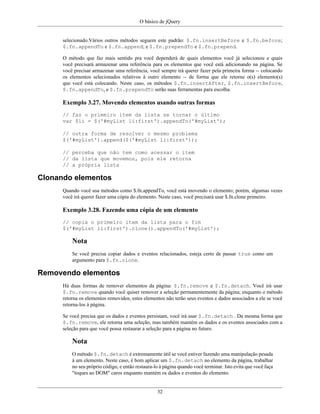 O básico de jQuery
32
selecionado.Vários outros métodos seguem este padrão: $.fn.insertBefore e $.fn.before;
$.fn.appendTo e $.fn.append; e $.fn.prependTo e $.fn.prepend.
O método que faz mais sentido pra você dependerá de quais elementos você já selecionou e quais
você precisará armazenar uma referência para os elementos que você está adicionando na página. Se
você precisar armazenar uma referência, você sempre irá querer fazer pela primeira forma -- colocando
os elementos selecionados relativos à outro elemento -- de forma que ele retorne o(s) elemento(s)
que você está colocando. Neste caso, os métodos $.fn.insertAfter, $.fn.insertBefore,
$.fn.appendTo, e $.fn.prependTo serão suas ferramentas para escolha.
Exemplo 3.27. Movendo elementos usando outras formas
// faz o primeiro item da lista se tornar o último
var $li = $('#myList li:first').appendTo('#myList');
// outra forma de resolver o mesmo problema
$('#myList').append($('#myList li:first'));
// perceba que não tem como acessar o item
// da lista que movemos, pois ele retorna
// a própria lista
Clonando elementos
Quando você usa métodos como $.fn.appendTo, você está movendo o elemento; porém, algumas vezes
você irá querer fazer uma cópia do elemento. Neste caso, você precisará usar $.fn.clone primeiro.
Exemplo 3.28. Fazendo uma cópia de um elemento
// copia o primeiro item da lista para o fim
$('#myList li:first').clone().appendTo('#myList');
Nota
Se você precisa copiar dados e eventos relacionados, esteja certo de passar true como um
argumento para $.fn.clone.
Removendo elementos
Há duas formas de remover elementos da página: $.fn.remove e $.fn.detach. Você irá usar
$.fn.remove quando você quiser remover a seleção permanentemente da página; enquanto o método
retorna os elementos removidos, estes elementos não terão seus eventos e dados associados a ele se você
retorna-los à página.
Se você precisa que os dados e eventos persistam, você irá usar $.fn.detach . Da mesma forma que
$.fn.remove, ele retorna uma seleção, mas também mantém os dados e os eventos associados com a
seleção para que você possa restaurar a seleção para a página no futuro.
Nota
O método $.fn.detach é extremamente útil se você estiver fazendo uma manipulação pesada
à um elemento. Neste caso, é bom aplicar um $.fn.detach no elemento da página, trabalhar
no seu próprio código, e então restaura-lo à página quando você terminar. Isto evita que você faça
"toques ao DOM" caros enquanto mantém os dados e eventos do elemento.
 