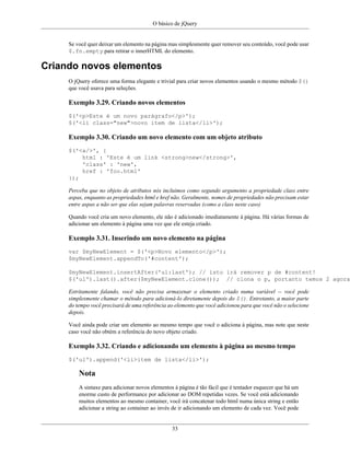 O básico de jQuery
33
Se você quer deixar um elemento na página mas simplesmente quer remover seu conteúdo, você pode usar
$.fn.empty para retirar o innerHTML do elemento.
Criando novos elementos
O jQuery oferece uma forma elegante e trivial para criar novos elementos usando o mesmo método $()
que você usava para seleções.
Exemplo 3.29. Criando novos elementos
$('<p>Este é um novo parágrafo</p>');
$('<li class="new">novo item de lista</li>');
Exemplo 3.30. Criando um novo elemento com um objeto atributo
$('<a/>', {
html : 'Este é um link <strong>new</strong>',
'class' : 'new',
href : 'foo.html'
});
Perceba que no objeto de atributos nós incluimos como segundo argumento a propriedade class entre
aspas, enquanto as propriedades html e href não. Geralmente, nomes de propriedades não precisam estar
entre aspas a não ser que elas sejam palavras reservadas (como a class neste caso)
Quando você cria um novo elemento, ele não é adicionado imediatamente à página. Há várias formas de
adicionar um elemento à página uma vez que ele esteja criado.
Exemplo 3.31. Inserindo um novo elemento na página
var $myNewElement = $('<p>Novo elemento</p>');
$myNewElement.appendTo('#content');
$myNewElement.insertAfter('ul:last'); // isto irá remover p de #content!
$('ul').last().after($myNewElement.clone()); // clona o p, portanto temos 2 agora
Estritamente falando, você não precisa armazenar o elemento criado numa variável -- você pode
simplesmente chamar o método para adicioná-lo diretamente depois do $(). Entretanto, a maior parte
do tempo você precisará de uma referência ao elemento que você adicionou para que você não o selecione
depois.
Você ainda pode criar um elemento ao mesmo tempo que você o adiciona à página, mas note que neste
caso você não obtém a referência do novo objeto criado.
Exemplo 3.32. Criando e adicionando um elemento à página ao mesmo tempo
$('ul').append('<li>item de lista</li>');
Nota
A sintaxe para adicionar novos elementos à página é tão fácil que é tentador esquecer que há um
enorme custo de performance por adicionar ao DOM repetidas vezes. Se você está adicionando
muitos elementos ao mesmo container, você irá concatenar todo html numa única string e então
adicionar a string ao container ao invés de ir adicionando um elemento de cada vez. Você pode
 