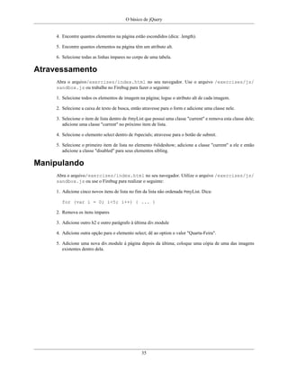 O básico de jQuery
35
4. Encontre quantos elementos na página estão escondidos (dica: .length).
5. Encontre quantos elementos na página têm um atributo alt.
6. Selecione todas as linhas ímpares no corpo de uma tabela.
Atravessamento
Abra o arquivo/exercises/index.html no seu navegador. Use o arquivo /exercises/js/
sandbox.js ou trabalhe no Firebug para fazer o seguinte:
1. Selecione todos os elementos de imagem na página; logue o atributo alt de cada imagem.
2. Selecione a caixa de texto de busca, então atravesse para o form e adicione uma classe nele.
3. Selecione o item de lista dentro de #myList que possui uma classe "current" e remova esta classe dele;
adicione uma classe "current" no próximo item de lista.
4. Selecione o elemento select dentro de #specials; atravesse para o botão de submit.
5. Selecione o primeiro item de lista no elemento #slideshow; adicione a classe "current" a ele e então
adicione a classe "disabled" para seus elementos sibling.
Manipulando
Abra o arquivo/exercises/index.html no seu navegador. Utilize o arquivo /exercises/js/
sandbox.js ou use o Firebug para realizar o seguinte:
1. Adicione cinco novos itens de lista no fim da lista não ordenada #myList. Dica:
for (var i = 0; i<5; i++) { ... }
2. Remova os itens ímpares
3. Adicione outro h2 e outro parágrafo à última div.module
4. Adicione outra opção para o elemento select; dê ao option o valor "Quarta-Feira".
5. Adicione uma nova div.module à página depois da última; coloque uma cópia de uma das imagens
existentes dentro dela.
 