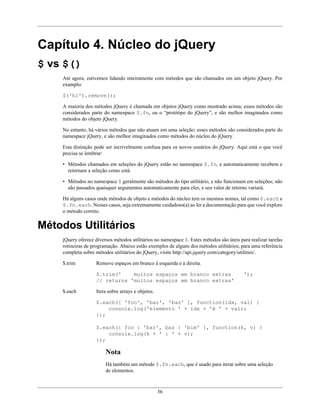 36
Capítulo 4. Núcleo do jQuery
$ vs $()
Até agora, estivemos lidando inteiramente com métodos que são chamados em um objeto jQuery. Por
examplo:
$('h1').remove();
A maioria dos métodos jQuery é chamada em objetos jQuery como mostrado acima; esses métodos são
considerados parte do namespace $.fn, ou o “protótipo do jQuery”, e são melhor imaginados como
métodos do objeto jQuery.
No entanto, há vários métodos que não atuam em uma seleção; esses métodos são considerados parte do
namespace jQuery, e são melhor imaginados como métodos do núcleo do jQuery.
Esta distinção pode ser incrivelmente confusa para os novos usuários do jQuery. Aqui está o que você
precisa se lembrar:
• Métodos chamados em seleções do jQuery estão no namespace $.fn, e automaticamente recebem e
retornam a seleção como está.
• Métodos no namespace $ geralmente são métodos do tipo utilitário, e não funcionam em seleções; não
são passados quaisquer argumentos automaticamente para eles, e seu valor de retorno variará.
Há alguns casos onde métodos de objeto e métodos do núcleo tem os mesmos nomes, tal como $.each e
$.fn.each. Nesses casos, seja extremamente cuidadoso(a) ao ler a documentação para que você explore
o método correto.
Métodos Utilitários
jQuery oferece diversos métodos utilitários no namespace $. Estes métodos são úteis para realizar tarefas
rotineiras de programação. Abaixo estão exemplos de alguns dos métodos utilitários; para uma referência
completa sobre métodos utilitários do jQuery, visite http://api.jquery.com/category/utilities/.
$.trim Remove espaços em branco à esquerda e à direita.
$.trim(' muitos espaços em branco extras ');
// returns 'muitos espaços em branco extras'
$.each Itera sobre arrays e objetos.
$.each([ 'foo', 'bar', 'baz' ], function(idx, val) {
console.log('elemento ' + idx + 'é ' + val);
});
$.each({ foo : 'bar', baz : 'bim' }, function(k, v) {
console.log(k + ' : ' + v);
});
Nota
Há também um método $.fn.each, que é usado para iterar sobre uma seleção
de elementos.
 