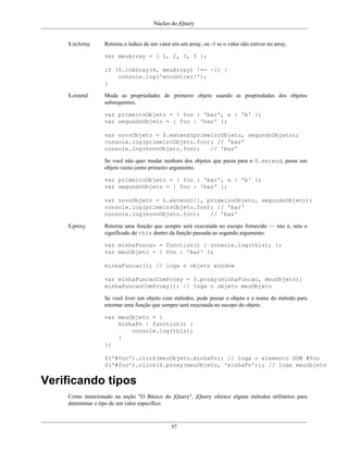 Núcleo do jQuery
37
$.inArray Retorna o índice de um valor em um array, ou -1 se o valor não estiver no array.
var meuArray = [ 1, 2, 3, 5 ];
if ($.inArray(4, meuArray) !== -1) {
console.log('encontrei!');
}
$.extend Muda as propriedades do primeiro objeto usando as propriedades dos objetos
subsequentes.
var primeiroObjeto = { foo : 'bar', a : 'b' };
var segundoObjeto = { foo : 'baz' };
var novoObjeto = $.extend(primeiroObjeto, segundoObjeto);
console.log(primeiroObjeto.foo); // 'baz'
console.log(novoObjeto.foo); // 'baz'
Se você não quer mudar nenhum dos objetos que passa para o $.extend, passe um
objeto vazio como primeiro argumento.
var primeiroObjeto = { foo : 'bar', a : 'b' };
var segundoObjeto = { foo : 'baz' };
var novoObjeto = $.extend({}, primeiroObjeto, segundoObjeto);
console.log(primeiroObjeto.foo); // 'bar'
console.log(novoObjeto.foo); // 'baz'
$.proxy Retorna uma função que sempre será executada no escopo fornecido — isto é, seta o
significado do this dentro da função passada ao segundo argumento.
var minhaFuncao = function() { console.log(this); };
var meuObjeto = { foo : 'bar' };
minhaFuncao(); // loga o objeto window
var minhaFuncaoComProxy = $.proxy(minhaFuncao, meuObjeto);
minhaFuncaoComProxy(); // loga o objeto meuObjeto
Se você tiver um objeto com métodos, pode passar o objeto e o nome do método para
retornar uma função que sempre será executada no escopo do objeto.
var meuObjeto = {
minhaFn : function() {
console.log(this);
}
};
$('#foo').click(meuObjeto.minhaFn); // loga o elemento DOM #foo
$('#foo').click($.proxy(meuObjeto, 'minhaFn')); // loga meuObjeto
Verificando tipos
Como mencionado na seção "O Básico do jQuery", jQuery oferece alguns métodos utilitários para
determinar o tipo de um valor específico.
 