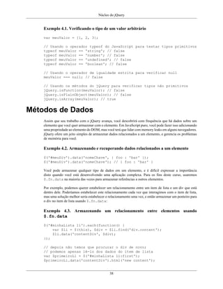 Núcleo do jQuery
38
Exemplo 4.1. Verificando o tipo de um valor arbitrário
var meuValor = [1, 2, 3];
// Usando o operador typeof do JavaScript para testar tipos primitivos
typeof meuValor == 'string'; // false
typeof meuValor == 'number'; // false
typeof meuValor == 'undefined'; // false
typeof meuValor == 'boolean'; // false
// Usando o operador de igualdade estrita para verificar null
meuValor === null; // false
// Usando os métodos do jQuery para verificar tipos não primitivos
jQuery.isFunction(meuValor); // false
jQuery.isPlainObject(meuValor); // false
jQuery.isArray(meuValor); // true
Métodos de Dados
Assim que seu trabalho com o jQuery avança, você descobrirá com frequência que há dados sobre um
elemento que você quer armazenar com o elemento. Em JavaScript puro, você pode fazer isso adicionando
uma propriedade ao elemento do DOM, mas você terá que lidar com memory leaks em alguns navegadores.
jQuery ofere um jeito simples de armazenar dados relacionados a um elemento, e gerencia os problemas
de memória para você.
Exemplo 4.2. Armazenando e recuperando dados relacionados a um elemento
$('#meuDiv').data('nomeChave', { foo : 'bar' });
$('#meuDiv').data('nomeChave'); // { foo : 'bar' }
Você pode armazenar qualquer tipo de dados em um elemento, e é difícil expressar a importância
disto quando você está desenvolvendo uma aplicação complexa. Para os fins deste curso, usaremos
$.fn.data na maioria das vezes para armazenar referências a outros elementos.
Por exemplo, podemos querer estabelecer um relacionamento entre um item de lista e um div que está
dentro dele. Poderíamos estabelecer este relacionamento cada vez que interagimos com o item de lista,
mas uma solução melhor seria estabelecer o relacionamento uma vez, e então armazenar um ponteiro para
o div no item de lista usando $.fn.data:
Exemplo 4.3. Armazenando um relacionamento entre elementos usando
$.fn.data
$('#minhaLista li').each(function() {
var $li = $(this), $div = $li.find('div.content');
$li.data('contentDiv', $div);
});
// depois não temos que procurar o div de novo;
// podemos apenas lê-lo dos dados do item de lista
var $primeiroLi = $('#minhaLista li:first');
$primeiroLi.data('contentDiv').html('new content');
 