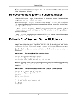 Núcleo do jQuery
39
Além de passar um único par chave-valor para $.fn.data para armazenar dados, você pode passar um
objeto contento um ou mais pares.
Detecção de Navegador & Funcionalidades
Embora o jQuery elimine a maioria das peculiaridades dos navegadores, há ainda ocasiões quando seu
código precisa saber sobre o ambiente do navegador.
jQuery oferece o objeto $.support, assim como o objeto obsoleto $.browser, para este propósito.
Para uma documentação completa sobre esses objetos, visite http://api.jquery.com/jQuery.support/ e http://
api.jquery.com/jQuery.browser/.
O objeto $.support é dedicado a determinar quais funcionalidades um navegador suporta; é
recomendado como um método mais “à prova de futuro” de customizar seu JavaScript para diferentes
ambientes de navegador.
O objeto $.browser foi substituído em favor do objeto $.support, mas não será removido do jQuery
tão cedo. Ele fornece detecção direta de versão e marca do navegador.
Evitando Conflitos com Outras Bibliotecas
Se você está usando outra biblioteca JavaScript que usa a variável $, você pode cair em conflitos com
o jQuery. Para evitar esses conflitos, você precisa colocar o jQuery em modo no-conflict (sem conflito)
imediatamente depois que ele é carregado na página e antes que você tente usar o jQuery em sua página.
Quando você coloca o jQuery em modo no-conflict, tem a opção de atribuir um nome de variável para
substituir a $.
Exemplo 4.4. Colocando jQuery em modo no-conflict
<script src="prototype.js"></script>
<script src="jquery.js"></script>
<script>var $j = jQuery.noConflict();</script>
Você pode continuar a usar o $ padrão envolvendo seu código em uma função anônima auto-executada;
este é o modelo padrão para criação de plugin, onde o autor não saberá se uma outra biblioteca estará
usando o $.
Exemplo 4.5. Usando o $ dentro de uma função anônima auto-executada
<script src="prototype.js"></script>
<script src="jquery.js"></script>
<script>
jQuery.noConflict();
(function($) {
// seu código aqui, usando o $
})(jQuery);
</script>
 