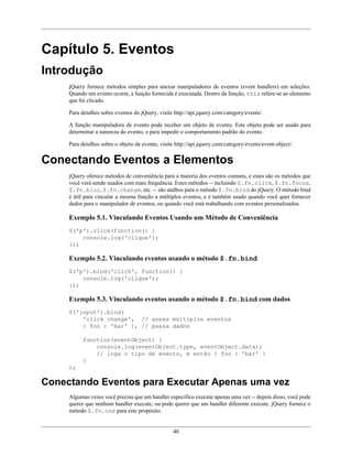 40
Capítulo 5. Eventos
Introdução
jQuery fornece métodos simples para anexar manipuladores de eventos (event handlers) em seleções.
Quando um evento ocorre, a função fornecida é executada. Dentro da função, this refere-se ao elemento
que foi clicado.
Para detalhes sobre eventos do jQuery, visite http://api.jquery.com/category/events/.
A função manipuladora de evento pode receber um objeto de evento. Este objeto pode ser usado para
determinar a natureza do evento, e para impedir o comportamento padrão do evento.
Para detalhes sobre o objeto de evento, visite http://api.jquery.com/category/events/event-object/.
Conectando Eventos a Elementos
jQuery oferece métodos de conveniência para a maioria dos eventos comuns, e estes são os métodos que
você verá sendo usados com mais frequência. Estes métodos -- incluindo $.fn.click, $.fn.focus,
$.fn.blur, $.fn.change, etc. -- são atalhos para o método $.fn.bind do jQuery. O método bind
é útil para vincular a mesma função a múltiplos eventos, e é também usado quando você quer fornecer
dados para o manipulador de eventos, ou quando você está trabalhando com eventos personalizados.
Exemplo 5.1. Vinculando Eventos Usando um Método de Conveniência
$('p').click(function() {
console.log('clique');
});
Exemplo 5.2. Vinculando eventos usando o método $.fn.bind
$('p').bind('click', function() {
console.log('clique');
});
Exemplo 5.3. Vinculando eventos usando o método $.fn.bind com dados
$('input').bind(
'click change', // anexa múltiplos eventos
{ foo : 'bar' }, // passa dados
function(eventObject) {
console.log(eventObject.type, eventObject.data);
// loga o tipo de evento, e então { foo : 'bar' }
}
);
Conectando Eventos para Executar Apenas uma vez
Algumas vezes você precisa que um handler específico execute apenas uma vez -- depois disso, você pode
querer que nenhum handler execute, ou pode querer que um handler diferente execute. jQuery fornece o
método $.fn.one para este propósito.
 