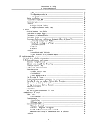 Fundamentos de jQuery
(jQuery Fundamentals)
v
$.ajax ...................................................................................................... 52
Métodos de conveniência ........................................................................... 54
$.fn.load ............................................................................................ 55
Ajax e formulários ............................................................................................ 56
Trabalhando com JSONP ................................................................................... 56
Eventos do Ajax ............................................................................................... 57
Exercícios ........................................................................................................ 57
Carregar conteúdo externo .......................................................................... 57
Carregando conteúdo usando JSON .............................................................. 58
8. Plugins ................................................................................................................ 59
O que exatamente é um plugin? .......................................................................... 59
Como criar um plugin básico .............................................................................. 59
Procurando & Avaliando Plugins ......................................................................... 61
Escrevendo Plugins ........................................................................................... 61
Escrevendo plugins com estado com a fábrica de widgets do jQuery UI ....................... 64
Adicionando métodos a um Widget .............................................................. 65
Trabalhando com Opções de Widget ............................................................ 67
Adicionando Callbacks .............................................................................. 68
Limpando ................................................................................................ 70
Conclusão ................................................................................................ 70
Exercícios ........................................................................................................ 71
Fazendo uma tabela ordenável ..................................................................... 71
Escreva um plugin de striping para tabelas .................................................... 71
III. Tópicos Avançados ...................................................................................................... 72
Esta seção é um trabalho em andamento ....................................................................... 73
9. Melhores práticas para performance .......................................................................... 74
Armazene o length em loops .............................................................................. 74
Adicione novo conteúdo fora de um loop .............................................................. 74
Mantenha as coisas DRY ................................................................................... 74
Cuidado com funções anônimas .......................................................................... 75
Otimize seletores .............................................................................................. 76
Seletores baseados em ID ........................................................................... 76
Especificidade .......................................................................................... 76
Evite o seletor universal ............................................................................. 76
Use Delegação de Evento ................................................................................... 77
Desanexe elementos para trabalhar com eles .......................................................... 77
Use folhas de estilo para mudar o CSS em vários elementos ..................................... 77
Use $.data ao invés de $.fn.data ................................................................ 78
Não faça nada quando não tiver elementos ............................................................ 78
Definição de Variável ........................................................................................ 78
Condicionais .................................................................................................... 79
Não trate o jQuery como uma Caixa Preta ............................................................. 79
10. Organização de código ......................................................................................... 80
Visão Geral ..................................................................................................... 80
Conceitos Chave ....................................................................................... 80
Encapsulamento ................................................................................................ 80
O literal objeto ......................................................................................... 80
O Module Pattern ..................................................................................... 84
Gerenciando dependências .................................................................................. 87
Obtendo o RequireJS ................................................................................. 87
Utilizando o RequireJS com jQuery ............................................................. 87
Criando módulos reusáveis com RequireJS .................................................... 88
Otimizando seu código: A ferramenta de build do RequireJS ............................. 90
Exercícios ........................................................................................................ 91
 