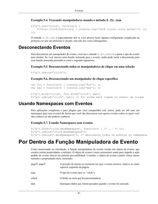 Eventos
41
Exemplo 5.4. Trocando manipuladores usando o método $.fn.one
$('p').one('click', function() {
$(this).click(function() { console.log('Você clicou nisto antes!'); });
});
O método $.fn.one é especialmente útil se você precisa fazer alguma configuração complicada na
primeira vez que um elemento é clicado, mas não nas vezes subsequentes.
Desconectando Eventos
Para desconectar um manipulador de evento, você usa o método $.fn.unbind e passa o tipo de evento
para desatar. Se você anexou uma função nomeada para o evento, então pode isolar a desconexão para
essa função nomeada passando-a como o segundo argumento.
Exemplo 5.5. Desconectando todos os manipuladores de clique em uma seleção
$('p').unbind('click');
Exemplo 5.6. Desconectando um manipulador de clique específico
var foo = function() { console.log('foo'); };
var bar = function() { console.log('bar'); };
$('p').bind('click', foo).bind('click', bar);
$('p').unbind('click', bar); // foo ainda está ligado ao evento de clique
Usando Namespaces com Eventos
Para aplicações complexas e para plugins que você compartilha com outros, pode ser útil usar um
namespace para seus eventos de forma que você não desconecte sem querer eventos sobre os quais você
não conhece ou não poderia conhecer.
Exemplo 5.7. Usando Namespaces com eventos
$('p').bind('click.meuNamespace', function() { /* ... */ });
$('p').unbind('click.meuNamespace');
$('p').unbind('.meuNamespace'); // desconecta todos os eventos no namespace
Por Dentro da Função Manipuladora de Evento
Como mencionado na introdução, a função manipuladora de evento recebe um objeto de evento, que
contém muitas propriedades e métodos. O objeto de evento é mais comumente usado para impedir a ação
padrão do evento através do método preventDefault. Contudo, o objeto de evento contém vários outros
métodos e propriedades úteis, incluindo:
pageX, pageY A posição do mouse no momento em que o evento ocorreu, relativa ao canto
superior esquerdo da página.
type O tipo do evento (por ex. "click").
which O botão ou tecla que foi pressionado(a).
data Quaisquer dados que foram passados quando o evento foi anexado.
 