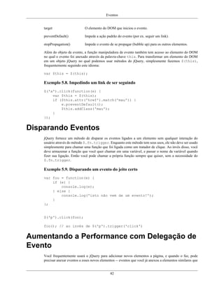 Eventos
42
target O elemento do DOM que iniciou o evento.
preventDefault() Impede a ação padrão do evento (por ex. seguir um link).
stopPropagation() Impede o evento de se propagar (bubble up) para os outros elementos.
Além do objeto de evento, a função manipuladora de evento também tem acesso ao elemento do DOM
no qual o evento foi anexado através da palavra-chave this. Para transformar um elemento do DOM
em um objeto jQuery no qual podemos usar métodos do jQuery, simplesmente fazemos $(this),
frequentemente seguindo este idioma:
var $this = $(this);
Exemplo 5.8. Impedindo um link de ser seguindo
$('a').click(function(e) {
var $this = $(this);
if ($this.attr('href').match('mau')) {
e.preventDefault();
$this.addClass('mau');
}
});
Disparando Eventos
jQuery fornece um método de disparar os eventos ligados a um elemento sem qualquer interação do
usuário através do método $.fn.trigger. Enquanto este método tem seus usos, ele não deve ser usado
simplesmente para chamar uma função que foi ligada como um tratador de clique. Ao invés disso, você
deve armazenar a função que você quer chamar em uma variável, e passar o nome da variável quando
fizer sua ligação. Então você pode chamar a própria função sempre que quiser, sem a necessidade do
$.fn.trigger.
Exemplo 5.9. Disparando um evento do jeito certo
var foo = function(e) {
if (e) {
console.log(e);
} else {
console.log('isto não vem de um evento!');
}
};
$('p').click(foo);
foo(); // ao invés de $('p').trigger('click')
Aumentando a Performance com Delegação de
Evento
Você frequentemente usará o jQuery para adicionar novos elementos a página, e quando o faz, pode
precisar anexar eventos a esses novos elementos -- eventos que você já anexou a elementos similares que
 