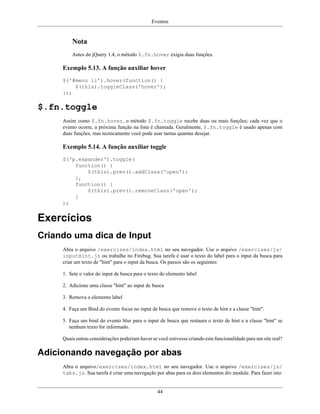 Eventos
44
Nota
Antes do jQuery 1.4, o método $.fn.hover exigia duas funções.
Exemplo 5.13. A função auxiliar hover
$('#menu li').hover(function() {
$(this).toggleClass('hover');
});
$.fn.toggle
Assim como $.fn.hover, o método $.fn.toggle recebe duas ou mais funções; cada vez que o
evento ocorre, a próxima função na lista é chamada. Geralmente, $.fn.toggle é usado apenas com
duas funções, mas tecnicamente você pode usar tantas quantas desejar.
Exemplo 5.14. A função auxiliar toggle
$('p.expander').toggle(
function() {
$(this).prev().addClass('open');
},
function() {
$(this).prev().removeClass('open');
}
);
Exercícios
Criando uma dica de Input
Abra o arquivo /exercises/index.html no seu navegador. Use o arquivo /exercises/js/
inputHint.js ou trabalhe no Firebug. Sua tarefa é usar o texto do label para o input da busca para
criar um texto de "hint" para o input da busca. Os passos são os seguintes:
1. Sete o valor do input de busca para o texto do elemento label
2. Adicione uma classe "hint" ao input de busca
3. Remova o elemento label
4. Faça um Bind do evento focus no input de busca que remove o texto de hint e a classe "hint".
5. Faça um bind do evento blur para o input de busca que restaura o texto de hint e a classe "hint" se
nenhum texto for informado.
Quais outras considerações poderiam haver se você estivesse criando esta funcionalidade para um site real?
Adicionando navegação por abas
Abra o arquivo/exercises/index.html no seu navegador. Use o arquivo /exercises/js/
tabs.js. Sua tarefa é criar uma navegação por abas para os dois elementos div.module. Para fazer isto:
 