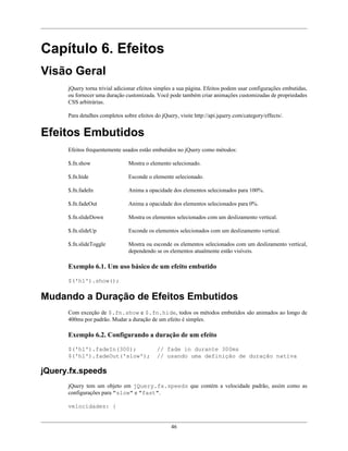 46
Capítulo 6. Efeitos
Visão Geral
jQuery torna trivial adicionar efeitos simples a sua página. Efeitos podem usar configurações embutidas,
ou fornecer uma duração customizada. Você pode também criar animações customizadas de propriedades
CSS arbitrárias.
Para detalhes completos sobre efeitos do jQuery, visite http://api.jquery.com/category/effects/.
Efeitos Embutidos
Efeitos frequentemente usados estão embutidos no jQuery como métodos:
$.fn.show Mostra o elemento selecionado.
$.fn.hide Esconde o elemente selecionado.
$.fn.fadeIn Anima a opacidade dos elementos selecionados para 100%.
$.fn.fadeOut Anima a opacidade dos elementos selecionados para 0%.
$.fn.slideDown Mostra os elementos selecionados com um deslizamento vertical.
$.fn.slideUp Esconde os elementos selecionados com um deslizamento vertical.
$.fn.slideToggle Mostra ou esconde os elementos selecionados com um deslizamento vertical,
dependendo se os elementos atualmente estão visíveis.
Exemplo 6.1. Um uso básico de um efeito embutido
$('h1').show();
Mudando a Duração de Efeitos Embutidos
Com exceção de $.fn.show e $.fn.hide, todos os métodos embutidos são animados ao longo de
400ms por padrão. Mudar a duração de um efeito é simples.
Exemplo 6.2. Configurando a duração de um efeito
$('h1').fadeIn(300); // fade in durante 300ms
$('h1').fadeOut('slow'); // usando uma definição de duração nativa
jQuery.fx.speeds
jQuery tem um objeto em jQuery.fx.speeds que contém a velocidade padrão, assim como as
configurações para "slow" e "fast".
velocidades: {
 