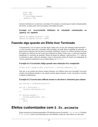 Efeitos
47
slow: 600,
fast: 200,
// Velocidade padrão
_default: 400
}
É possível sobrescrever ou adicionar a este objeto. Por exemplo, você pode querer mudar a duração padrão
dos efeitos, ou pode querer criar suas próprias velocidades de efeitos.
Exemplo 6.3. Acrescentando definições de velocidade customizadas ao
jQuery.fx.speeds
jQuery.fx.speeds.blazing = 100;
jQuery.fx.speeds.turtle = 2000;
Fazendo algo quando um Efeito tiver Terminado
Frequentemente, você irá querer executar algum código uma vez que uma animação tenha terminado --
se você executá-lo antes que a animação tenha terminado, ele pode afetar a qualidade da animação, ou
pode remover elementos que são parte da animação. [Definition: Funções de callback fornecem um jeito
de registrar seu interesse em um evento que acontecerá no futuro.] Neste caso, o evento que estaremos
repondendo é a conclusão da animação. Dentro da função de callback, a palavra-chave this refere-se
ao elemento no qual o efeito foi chamado; como se estivéssemos dentro de funções de manipulação de
eventos, podemos transformá-lo em um objeto jQuery via $(this).
Exemplo 6.4. Executando código quando uma animação tiver completado
$('div.old').fadeOut(300, function() { $(this).remove(); });
Note que se sua seleção não retorna nenhum elemento, sua callback nunca será executada! Você pode
resolver este problema testando se sua seleção retornou algum elemento; se não, você pode só executar
a callback imediatamente.
Exemplo 6.5. Executa uma callback mesmo se não houver elementos para animar
var $thing = $('#naoexistente');
var cb = function() {
console.log('pronto!');
};
if ($thing.length) {
$thing.fadeIn(300, cb);
} else {
cb();
}
Efeitos customizados com $.fn.animate
jQuery torna possível animar propriedades CSS arbitrárias através do método $.fn.animate. O método
$.fn.animate deixa você animar para um valor definido ou para um valor relativo ao valor atual.
 