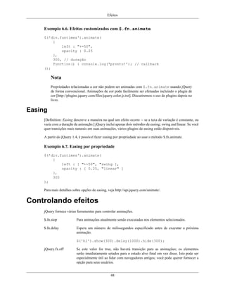 Efeitos
48
Exemplo 6.6. Efeitos customizados com $.fn.animate
$('div.funtimes').animate(
{
left : "+=50",
opacity : 0.25
},
300, // duração
function() { console.log('pronto!'); // callback
});
Nota
Propriedades relacionadas a cor não podem ser animadas com $.fn.animate usando jQuery
de forma convencional. Animações de cor pode facilmente ser efetuadas incluindo o plugin de
cor [http://plugins.jquery.com/files/jquery.color.js.txt]. Discutiremos o uso de plugins depois no
livro.
Easing
[Definition: Easing descreve a maneira na qual um efeito ocorre -- se a taxa de variação é constante, ou
varia com a duração da animação.] jQuery inclui apenas dois métodos de easing: swing and linear. Se você
quer transições mais naturais em suas animações, vários plugins de easing estão disponíveis.
A partir do jQuery 1.4, é possível fazer easing por propriedade ao usar o método $.fn.animate.
Exemplo 6.7. Easing por propriedade
$('div.funtimes').animate(
{
left : [ "+=50", "swing ],
opacity : [ 0.25, "linear" ]
},
300
);
Para mais detalhes sobre opções de easing, veja http://api.jquery.com/animate/.
Controlando efeitos
jQuery fornece várias ferramentas para controlar animações.
$.fn.stop Para animações atualmente sendo executadas nos elementos selecionados.
$.fn.delay Espera um número de milissegundos especificado antes de executar a próxima
animação.
$('h1').show(300).delay(1000).hide(300);
jQuery.fx.off Se este valor for true, não haverá transição para as animações; os elementos
serão imediatamente setados para o estado alvo final em vez disso. Isto pode ser
especialmente útil ao lidar com navegadores antigos; você pode querer fornecer a
opção para seus usuários.
 
