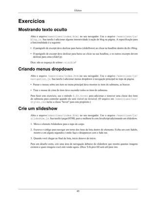 Efeitos
49
Exercícios
Mostrando texto oculto
Abra o arquivo/exercises/index.html no seu navegador. Use o arquivo /exercises/js/
blog.js. Sua tarefa é adicionar alguma interatividade à seção de blog na página. A especificação para
a funcionalidade é a seguinte:
• O parágrafo de excerpt deve deslizar para baixo (slideDown) ao clicar na headline dentro da div #blog.
• O parágrafo de excerpt deve deslizar para baixo ao clicar na sua headline, e os outros excerpts devem
deslizar para cima (slideUp).
Dica: não se esqueça do seletor :visible!
Criando menus dropdown
Abra o arquivo /exercises/index.htmlno seu navegador. Use o arquivo /exercises/js/
navigation.js. Sua tarefa é adicionar menus dropdown à navegação principal no topo da página.
• Passar o mouse sobre um item no menu principal deve mostrar os itens do submenu, se houver.
• Tirar o mouse de cima do item deve esconder todos os itens do submenu.
Para fazer este exercício, use o método $.fn.hover para adicionar e remover uma classe dos itens
do submenu para controlar quando ele será visível ou invisível. (O arquivo em /exercises/css/
styles.css inclui a classe "hover" para este propósito.)
Crie um slideshow
Abra o arquivo/exercises/index.html no seu navegador. Use o arquivo /exercises/js/
slideshow.js. Sua tarefa é pegar HTML puro e melhora-lo com JavaScript adicionando um slideshow.
1. Mova o elemeto #slideshow para o topo do corpo.
2. Escreva o código para navegar em torno dos itens da lista dentro do elemento; Exiba um com fadeIn,
mostre-o em alguns segundos e então faça o desaparecer com o fade out.
3. Quando você chegar ao final da lista, inicie denovo do início.
Para um desafio extra, crie uma área de navegação debaixo do slideshow que mostra quantas imagens
existem e quais imagens você está vendo agora. (Dica: $.fn.prevAll será util para isto.
 