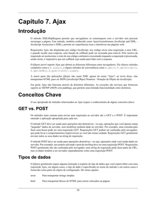 50
Capítulo 7. Ajax
Introdução
O método XMLHttpRequest permite que navegadores se comuniquem com o servidor sem precisar
recarregar a página. Este método, também conhecido como Ajax(Asynchronous JavaScript and XML -
JavaScript Assíncrono e XML), permite ter experiências ricas e interativas nas páginas web.
Requisições Ajax são disparadas por código JavaScript; seu código envia uma requisição a uma URL,
e quando recebe uma resposta, uma função de callback pode ser acionada para trata-la. Pelo motivo da
requisição ser assíncrona, o resto do seu código continurá a executando enquanto a requisição é processada,
sendo assim, é imperativo que um callback seja usado para lidar com a resposta.
O jQuery provê suporte Ajax que abstrai as dolorosas diferenças entre navegadores. Ele oferece métodos
completos como o $.ajax(), e alguns métodos de conveniência como $.get(), $.getScript(),
$.getJSON(), $.post() e $().load().
A maior parte das aplicações jQuery não usam XML apesar do nome "Ajax"; ao invés disso, elas
transportam HTML puro ou JSON (JavaScript Object Notation - Notação de Objeto do JavaScript).
Em geral, Ajax não funciona através de domínios diferentes. As exceções são serviços que fornecem
suporte ao JSONP (JSON com padding), que permite uma limitada funcionalidade entre domínios.
Conceitos Chave
O uso apropriado de métodos relacionados ao Ajax requer o conhecimento de alguns conceitos-chave.
GET vs. POST
Os métodos mais comuns para enviar uma requisição ao servidor são o GET e o POST. É importante
entender a aplicação apropriada para cada um.
O método GET deve ser usado para operações não-destrutivas - ou seja, operações que você apenas esteja
"pegando" dados do servidor, sem modificar nenhum dado no servidor. Por exemplo, uma consulta para
fazer uma busca pode ser uma requisição GET. Requisições GET podem ser cacheadas pelo navegador,
que pode levar a comportamentos imprevisíveis se você não tomar cuidado. Requisições GET geralmente
enviam todos os seus dados na string de requisição.
O método POST deve ser usado para operações destrutivas - ou seja, operações onde você muda dados no
servidor. Por exemplo, um usuário salvando o post de um blog deve ser uma requisição POST. Requisições
POST geralmente não são cacheadas pelo navegador; uma string de requisição pode fazer parte da URL,
mas os dados tendem a ser enviados separadamente como uma requisição POST.
Tipos de dados
O jQuery geralmente requer alguma instrução a respeito do tipo de dados que você espera obter com uma
requisição Ajax; em alguns casos, o tipo de dado é especificado no nome do método e em outros casos é
fornecido como parte do objeto de configuração. Há várias opções:
texto Para transportar strings simples
html Para transportar blocos de HTML para serem colocados na página
 