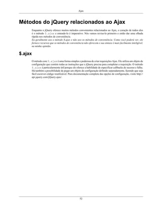 Ajax
52
Métodos do jQuery relacionados ao Ajax
Enquanto o jQuery oferece muitos métodos convenientes relacionados ao Ajax, o coração de todos eles
é o método $.ajax e entende-lo é imperativo. Nós vamos revisa-lo primeiro e então dar uma olhada
rápida nos métodos de conveniência.
Eu geralmente uso o método $.ajax e não uso os métodos de conveniência. Como você poderá ver, ele
fornece recursos que os métodos de conveniência não oferecem e sua sintaxe é mais facilmente inteligível,
na minha opinião.
$.ajax
O método core $.ajax é uma forma simples e poderosa de criar requisições Ajax. Ele utiliza um objeto de
configuração que contém todas as instruções que o jQuery precisa para completar a requisição. O método
$.ajax é particularmente útil porque ele oferece a habilidade de especificar callbacks de sucesso e falha.
Há também a possibilidade de pegar um objeto de configuração definido separadamente, fazendo que seja
fácil escrever código reutilizável. Para documentação completa das opções de configuração, visite http://
api.jquery.com/jQuery.ajax/.
 