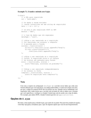 Ajax
53
Exemplo 7.1. Usando o método core $.ajax
$.ajax({
// a URL para requisição
url : 'post.php',
// Os dados a serem enviados
// (serão convertidos em uma string de requisição)
data : { id : 123 },
// se esta é uma requisição POST ou GET
method : 'GET',
// o tipo de dados que nós esperamos
dataType : 'json',
// código a ser executado se a requisição
// for executada com sucesso; a resposta
// é passada para a função
success : function(json) {
$('<h1/>').text(json.title).appendTo('body');
$('<div class="content"/>')
.html(json.html).appendTo('body');
},
// código a ser executado se a requisição
// falhar. A requisição bruta e os códigos
// de statsus são passados para função
error : function(xhr, status) {
alert('Desculpa, aconteceu um problema!');
},
// Código a ser executado independetemente
// do sucesso ou falha
complete : function(xhr, status) {
alert('A requisição está completa!');
}
});
Nota
Uma nota a respeito da configuração dataType: se o servidor enviar dados que estão num
formato diferente que você especificou, seu código poderá falhar, e a razão nem sempre será clara,
por que o código de resposta HTTP não irá mostrar um erro. Quando estiver trabalhando com
requisições Ajax, tenha certeza que o servidor está enviando de volta os dados com o formato
que você especificou e verifique se o header Content-type está de acordo com o tipo de dados.
Por exemplo, para dados JSON, o header Content-type deve ser application/json.
Opções do $.ajax
Há várias, várias opções para o método $.ajax, que é parte do seu poder. Para uma lista completa de opções,
visite http://api.jquery.com/jQuery.ajax/; aqui vão algumas opções que você irá usar frequentemente:
 