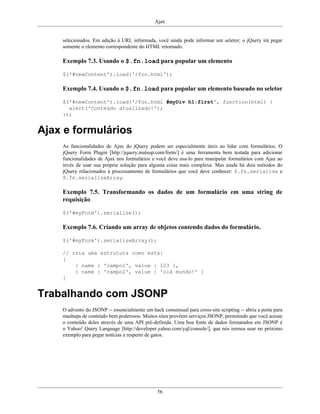 Ajax
56
selecionados. Em adição à URL informada, você ainda pode informar um seletor; o jQuery irá pegar
somente o elemento correspondente do HTML retornado.
Exemplo 7.3. Usando o $.fn.load para popular um elemento
$('#newContent').load('/foo.html');
Exemplo 7.4. Usando o $.fn.load para popular um elemento baseado no seletor
$('#newContent').load('/foo.html #myDiv h1:first', function(html) {
alert('Conteúdo atualizado!');
});
Ajax e formulários
As funcionalidades de Ajax do jQuery podem ser especialmente úteis ao lidar com formulários. O
jQuery Form Plugin [http://jquery.malsup.com/form/] é uma ferramenta bem testada para adicionar
funcionalidades de Ajax nos formulários e você deve usa-lo para manipular formulários com Ajax ao
invés de usar sua própria solução para alguma coisa mais complexa. Mas ainda há dois métodos do
jQuery relacionados à processamento de formulários que você deve conhecer: $.fn.serialize e
$.fn.serializeArray.
Exemplo 7.5. Transformando os dados de um formulário em uma string de
requisição
$('#myForm').serialize();
Exemplo 7.6. Criando um array de objetos contendo dados do formulário.
$('#myForm').serializeArray();
// cria uma estrutura como esta:
[
{ name : 'campo1', value : 123 },
{ name : 'campo2', value : 'olá mundo!' }
]
Trabalhando com JSONP
O advento do JSONP -- essencialmente um hack consensual para cross-site scripting -- abriu a porta para
mashups de conteúdo bem poderosos. Muitos sites provêem serviços JSONP, permitindo que você acesse
o conteúdo deles através de uma API pré-definida. Uma boa fonte de dados formatados em JSONP é
o Yahoo! Query Language [http://developer.yahoo.com/yql/console/], que nós iremos usar no próximo
exemplo para pegar notícias a respeito de gatos.
 