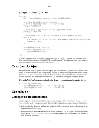 Ajax
57
Exemplo 7.7. Usando YQL e JSONP
$.ajax({
url : 'http://query.yahooapis.com/v1/public/yql',
// o nome do parâmetro de callback,
// como é especificado pelo serviço do YQL
jsonp : 'callback',
// fala para o jQuery que estamos esperando JSONP
dataType : 'jsonp',
// fala para o YQL o que nós queremos e que queremos em JSON
data : {
q : 'select title,abstract,url from search.news where query="gato"',
format : 'json'
},
// trabalha com a resposta
success : function(response) {
console.log(response);
}
});
O jQuery manipula todos os aspectos complexos por trás do JSONP -- tudo que nós temos que fazer é
falar para o jQuery o nome do callback JSONP especificado pelo YQL ("callback" neste caso), e todo o
processo se parece com uma requisição Ajax normal.
Eventos do Ajax
Frequentemente, você irá querer fazer algo depois que uma requisição Ajax inicia ou termina, como
exibir ou mostrar um indicador de carregamento. Ao invés de definir este comportamento dentro de cada
requisição Ajax, você pode associar eventos do Ajax à elementos da mesma forma que você associa outros
eventos. Para uma lista completa de de eventos do Ajax, visite http://docs.jquery.com/Ajax_Events.
Exemplo 7.8. Configurando um indicador de carregamento usando eventos do Ajax
$('#loading_indicator')
.ajaxStart(function() { $(this).show(); })
.ajaxStop(function() { $(this).hide(); });
Exercícios
Carregar conteúdo externo
Abra o arquivo /exercises/index.htmlno seu navegador. Use o arquivo /exercises/js/
load.js. Sua tarefa é carregar o conteúdo de um item de blog quando um usuário clicar no título do item.
1. Crie uma div alvo depois da headline para cada post do blog e armazene uma referência para ela na
headline usando $.fn.data.
2. Crie um bind do evento click na headline que irá usar o método $.fn.load para carregar o conteúdo
apropriado de /exercises/data/blog.html dentro da div alvo. Não se esqueça de prevenir a
ação padrão do evento click.
 