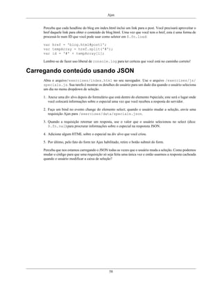 Ajax
58
Perceba que cada headline do blog em index.html inclui um link para o post. Você precisará aproveitar o
href daquele link para obter o conteúdo de blog.html. Uma vez que você tem o href, esta é uma forma de
processá-lo num ID que você pode usar como seletor em $.fn.load:
var href = 'blog.html#post1';
var tempArray = href.split('#');
var id = '#' + tempArray[1];
Lembre-se de fazer uso liberal de console.log para ter certeza que você está no caminho correto!
Carregando conteúdo usando JSON
Abra o arquivo/exercises/index.html no seu navegador. Use o arquivo /exercises/js/
specials.js. Sua tarefa é mostrar os detalhes do usuário para um dado dia quando o usuário seleciona
um dia no menu dropdown de seleção.
1. Anexe uma div alvo depois do formulário que está dentro do elemento #specials; este será o lugar onde
você colocará informações sobre o especial uma vez que você recebeu a resposta do servidor.
2. Faça um bind no evento change do elemento select; quando o usuário mudar a seleção, envie uma
requisição Ajax para /exercises/data/specials.json.
3. Quando a requisição retornar um resposta, use o valor que o usuário selecionou no select (dica:
$.fn.val) para procrurar informações sobre o especial na responsta JSON.
4. Adicione algum HTML sobre o especial na div alvo que você criou.
5. Por último, pelo fato do form ter Ajax habilitado, retire o botão submit do form.
Perceba que nos estamos carregando o JSON todas as vezes que o usuário muda a seleção. Como podemos
mudar o código para que uma requisição só seja feita uma única vez e então usarmos a resposta cacheada
quando o usuário modificar a caixa de seleção?
 