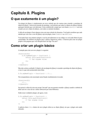 59
Capítulo 8. Plugins
O que exatamente é um plugin?
Um plugin do jQuery é simplesmente um novo método que nós usamos para extender o protótipo de
objeto do jQuery. Através da extensão do protótipo, você permite que todos os objetos do jQuery herdem
quaisquer métodos que você adicionar. Como estabelecido, sempre que você chama jQuery() você está
criando um novo objeto do jQuery, com todos os métodos herdados.
A idéia de um plugin é fazer alguma coisa com uma coleção de elementos. Você pode considerar que cada
método que vem com o core do jQuery seja um plugin, como fadeOut ou addClass.
Você pode fazer seus próprios plugins e usa-los privadamente no seu código ou você pode libera-lo para
comunidade. Há milhares de plugins para o jQuery disponíveis online. A barreira para criar um plugin
próprio é tão pequena que você desejará fazer um logo "de cara"!
Como criar um plugin básico
A notação para criar um novo plugin é a seguinte:
(function($){
$.fn.myNewPlugin = function() {
return this.each(function(){
// faz alguma coisa
});
};
}(jQuery));
Mas não se deixe confundir. O objetivo de um plugin do jQuery é extender o protótipo do objeto do jQuery,
e isso é o que está acontecendo nesta linha:
$.fn.myNewPlugin = function() { //...
Nós encapsulamos esta associação numa função imediatamente invocada:
(function($){
//...
}(jQuery));
Isso possui o efeito de criar um escopo "privado" que nos permite extender o jQuery usando o símbolo de
dólar sem ter o risco de ter o dólar sobrescrito por outra biblioteca.
Então nosso verdadeiro plugin, até agora, é este:
$.fn.myNewPlugin = function() {
return this.each(function(){
// faz alguma coisa
});
};
A palavra chave this dentro do novo plugin refere-se ao objeto jQuery em que o plugin está sendo
chamado.
 