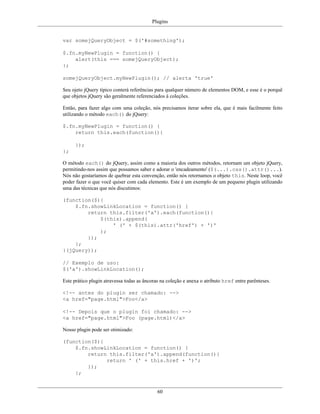 Plugins
60
var somejQueryObject = $('#something');
$.fn.myNewPlugin = function() {
alert(this === somejQueryObject);
};
somejQueryObject.myNewPlugin(); // alerta 'true'
Seu ojeto jQuery típico conterá referências para qualquer número de elementos DOM, e esse é o porquê
que objetos jQuery são geralmente referenciados à coleções.
Então, para fazer algo com uma coleção, nós precisamos iterar sobre ela, que é mais facilmente feito
utilizando o método each() do jQuery:
$.fn.myNewPlugin = function() {
return this.each(function(){
});
};
O método each() do jQuery, assim como a maioria dos outros métodos, retornam um objeto jQuery,
permitindo-nos assim que possamos saber e adorar o 'encadeamento' ($(...).css().attr()...).
Nós não gostaríamos de quebrar esta convenção, então nós retornamos o objeto this. Neste loop, você
poder fazer o que você quiser com cada elemento. Este é um exemplo de um pequeno plugin utilizando
uma das técnicas que nós discutimos:
(function($){
$.fn.showLinkLocation = function() {
return this.filter('a').each(function(){
$(this).append(
' (' + $(this).attr('href') + ')'
);
});
};
}(jQuery));
// Exemplo de uso:
$('a').showLinkLocation();
Este prático plugin atravessa todas as âncoras na coleção e anexa o atributo href entre parênteses.
<!-- antes do plugin ser chamado: -->
<a href="page.html">Foo</a>
<!-- Depois que o plugin foi chamado: -->
<a href="page.html">Foo (page.html)</a>
Nosso plugin pode ser otimizado:
(function($){
$.fn.showLinkLocation = function() {
return this.filter('a').append(function(){
return ' (' + this.href + ')';
});
};
 