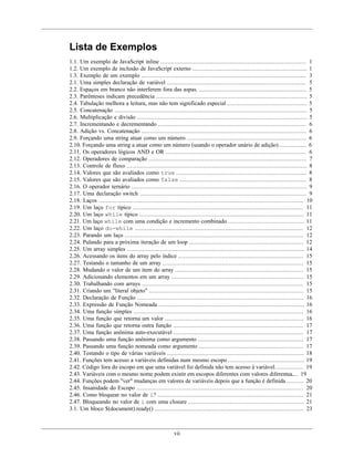 vii
Lista de Exemplos
1.1. Um exemplo de JavaScript inline .................................................................................... 1
1.2. Um exemplo de inclusão de JavaScript externo .................................................................. 1
1.3. Exemplo de um exemplo ............................................................................................... 3
2.1. Uma simples declaração de variável ................................................................................ 5
2.2. Espaços em branco não interferem fora das aspas. .............................................................. 5
2.3. Parênteses indicam precedência ....................................................................................... 5
2.4. Tabulação melhora a leitura, mas não tem significado especial .............................................. 5
2.5. Concatenação ............................................................................................................... 5
2.6. Multiplicação e divisão .................................................................................................. 5
2.7. Incrementando e decrementando ..................................................................................... 6
2.8. Adição vs. Concatenação ............................................................................................... 6
2.9. Forçando uma string atuar como um número ..................................................................... 6
2.10. Forçando uma string a atuar como um número (usando o operador unário de adição) ................ 6
2.11. Os operadores lógicos AND e OR ................................................................................. 6
2.12. Operadores de comparação ........................................................................................... 7
2.13. Controle de fluxo ........................................................................................................ 8
2.14. Valores que são avaliados como true ........................................................................... 8
2.15. Valores que são avaliados como false ......................................................................... 8
2.16. O operador ternário ..................................................................................................... 9
2.17. Uma declaração switch ................................................................................................ 9
2.18. Laços ...................................................................................................................... 10
2.19. Um laço for típico .................................................................................................. 11
2.20. Um laço while típico ............................................................................................... 11
2.21. Um laço while com uma condição e incremento combinado ............................................ 11
2.22. Um laço do-while ................................................................................................. 12
2.23. Parando um laço ....................................................................................................... 12
2.24. Pulando para a próxima iteração de um loop .................................................................. 12
2.25. Um array simples ...................................................................................................... 14
2.26. Acessando os itens do array pelo índice ........................................................................ 15
2.27. Testando o tamanho de um array ................................................................................. 15
2.28. Mudando o valor de um item do array .......................................................................... 15
2.29. Adicionando elementos em um array ............................................................................ 15
2.30. Trabalhando com arrays ............................................................................................. 15
2.31. Criando um "literal objeto" ......................................................................................... 15
2.32. Declaração de Função ................................................................................................ 16
2.33. Expressão de Função Nomeada .................................................................................... 16
2.34. Uma função simples .................................................................................................. 16
2.35. Uma função que retorna um valor ................................................................................ 16
2.36. Uma função que retorna outra função ........................................................................... 17
2.37. Uma função anônima auto-executável ........................................................................... 17
2.38. Passando uma função anônima como argumento ............................................................. 17
2.39. Passando uma função nomeada como argumento ............................................................ 17
2.40. Testando o tipo de várias variáveis ............................................................................... 18
2.41. Funções tem acesso a variáveis definidas num mesmo escopo ............................................ 19
2.42. Código fora do escopo em que uma variável foi definida não tem acesso à variável. ............... 19
2.43. Variáveis com o mesmo nome podem existir em escopos diferentes com valores diferentes...... 19
2.44. Funções podem "ver" mudanças em valores de variáveis depois que a função é definida .......... 20
2.45. Insanidade do Escopo ................................................................................................ 20
2.46. Como bloquear no valor de i? .................................................................................... 21
2.47. Bloqueando no valor de i com uma closure ................................................................... 21
3.1. Um bloco $(document).ready() ...................................................................................... 23
 